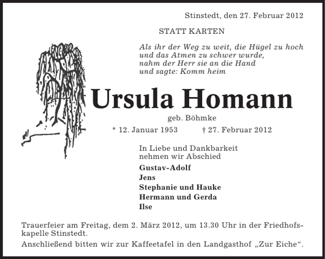 <p>Stinstedt, den 27. Februar 2012<br />STATT KARTEN<br />Als ihr der Weg zu weit, die Hügel zu hoch<br />und das Atmen zu schwer wurde,<br />nahm der Herr sie an die Hand<br />und sagte: Komm heim</p><p>Ursula Homann<br />geb. Böhmke<br />* 12. Januar 1953<br />† 27. Februar 2012<br />In Liebe und Dankbarkeit<br />nehmen wir Abschied<br />Gustav-Adolf<br />Jens<br />Stephanie und Hauke<br />Hermann und Gerda<br />Ilse<br />Trauerfeier am Freitag, dem 2. März 2012, um 13.30 Uhr in der Friedhofskapelle Stinstedt.<br />Anschließend bitten wir zur Kaffeetafel in den Landgasthof „Zur Eiche“.</p>