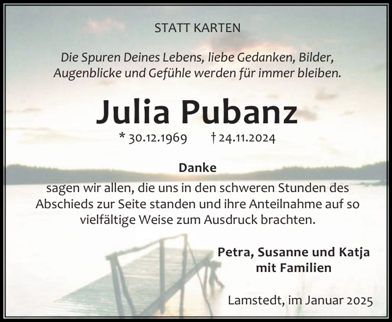 <p>STATT KARTEN<br />Die Spuren Deines Lebens, liebe Gedanken, Bilder,<br />Augenblicke und Gefühle werden für immer bleiben.</p>
<p>Julia Pubanz<br />* 30.12.1969</p>
<p>† 24.11.2024</p>
<p>Danke<br />sagen wir allen, die uns in den schweren Stunden des<br />Abschieds zur Seite standen und ihre Anteilnahme auf so<br />vielfältige Weise zum Ausdruck brachten.<br />Petra, Susanne und Katja<br />mit Familien<br />Lamstedt, im Januar 2025</p>