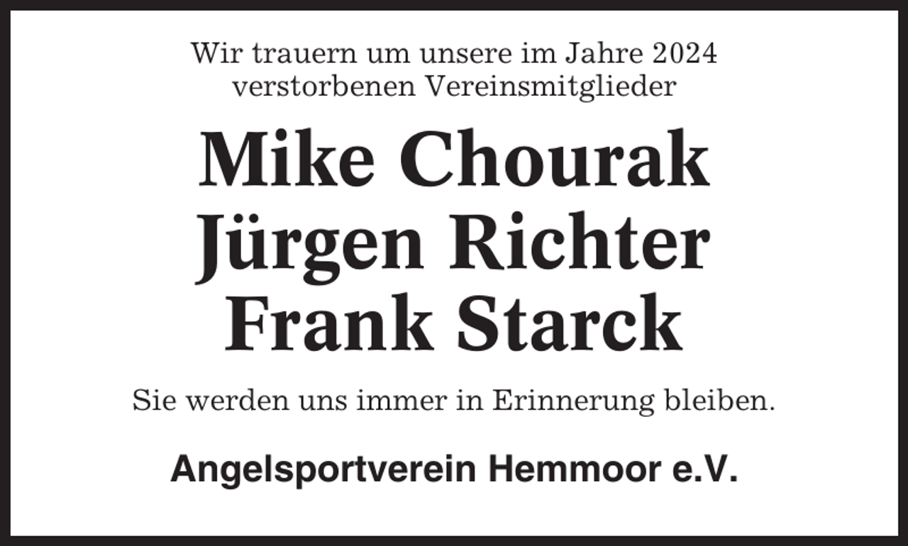 <p>Wir trauern um unsere im Jahre 2024<br />verstorbenen Vereinsmitglieder</p><p>Mike Chourak<br />Jürgen Richter<br />Frank Starck<br />Sie werden uns immer in Erinnerung bleiben.</p><p>Angelsportverein Hemmoor e.V.</p>