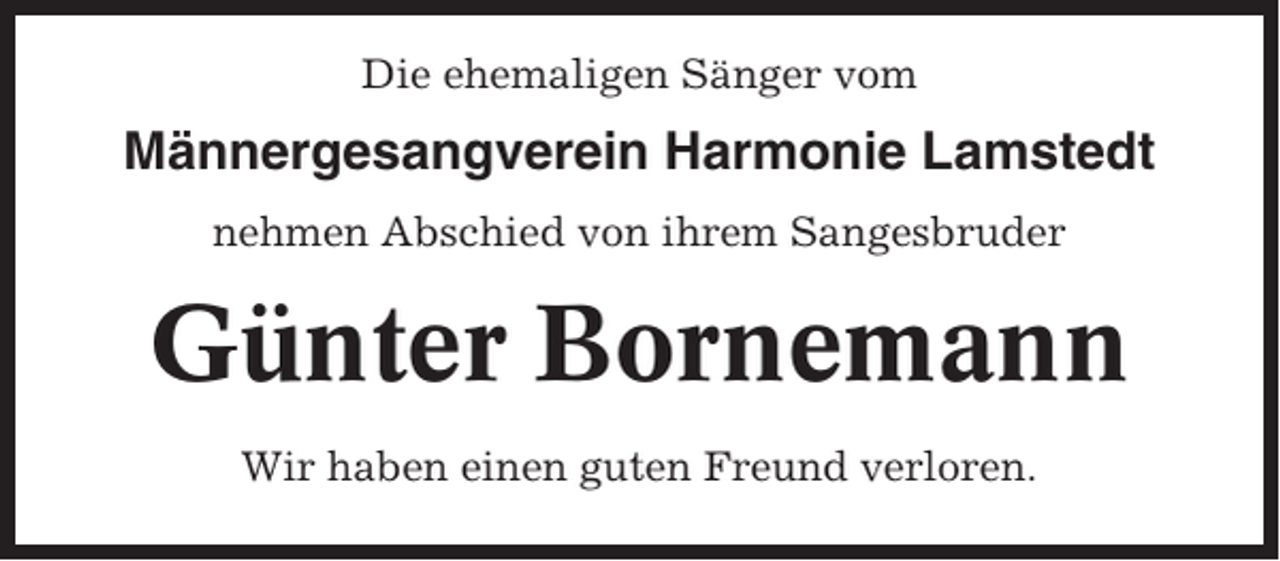 <p>Die ehemaligen Sänger vom</p><p>Männergesangverein Harmonie Lamstedt<br />nehmen Abschied von ihrem Sangesbruder</p><p>Günter Bornemann<br />Wir haben einen guten Freund verloren.</p>