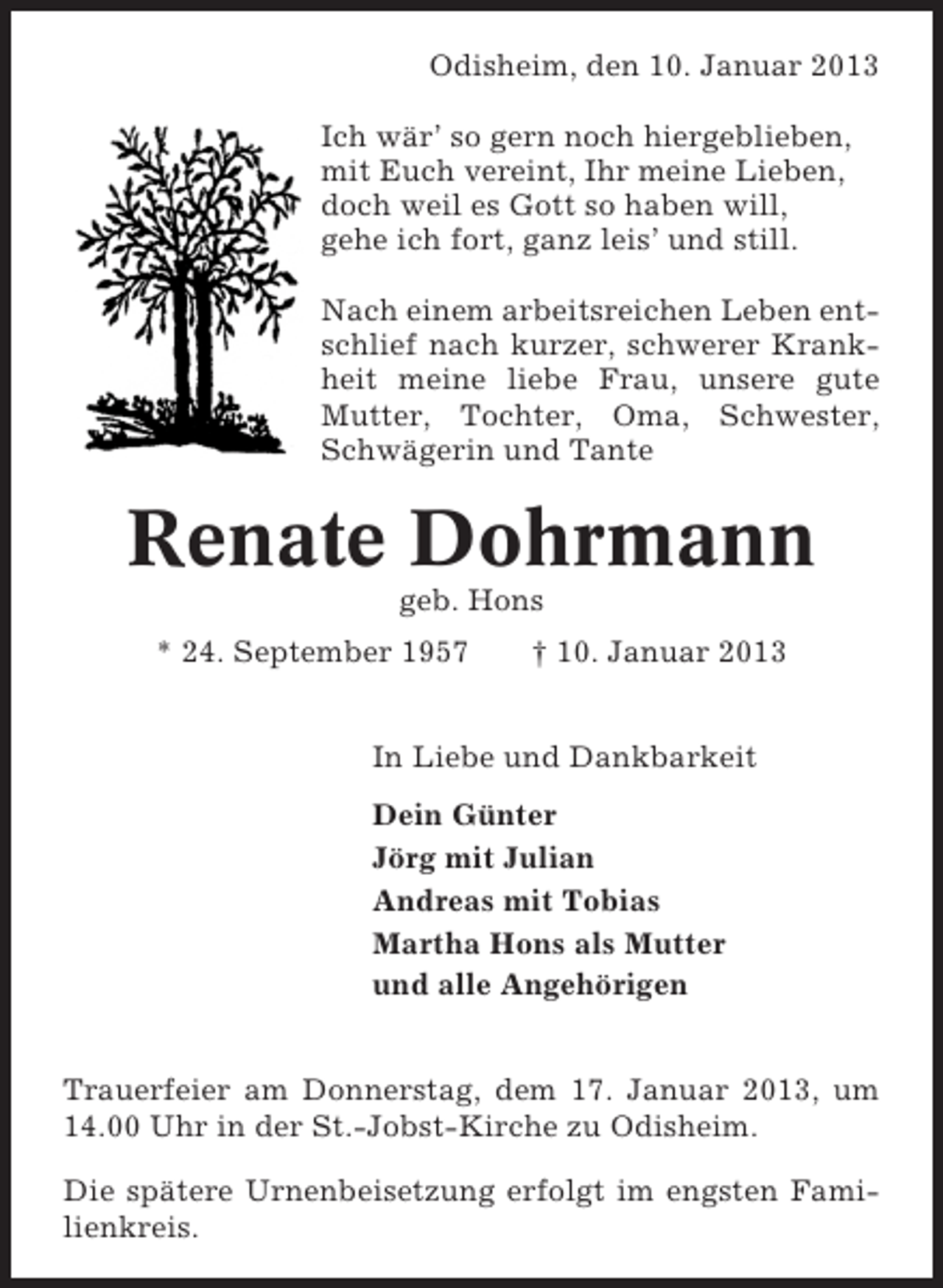 <p>Odisheim, den 10. Januar 2013<br />Ich wär’ so gern noch hiergeblieben,<br />mit Euch vereint, Ihr meine Lieben,<br />doch weil es Gott so haben will,<br />gehe ich fort, ganz leis’ und still.<br />Nach einem arbeitsreichen Leben entschlief nach kurzer, schwerer Krankheit meine liebe Frau, unsere gute<br />Mutter, Tochter, Oma, Schwester,<br />Schwägerin und Tante</p><p>Renate Dohrmann<br />geb. Hons<br />* 24. September 1957</p><p>† 10. Januar 2013</p><p>In Liebe und Dankbarkeit<br />Dein Günter<br />Jörg mit Julian<br />Andreas mit Tobias<br />Martha Hons als Mutter<br />und alle Angehörigen<br />Trauerfeier am Donnerstag, dem 17. Januar 2013, um<br />14.00 Uhr in der St.-Jobst-Kirche zu Odisheim.<br />Die spätere Urnenbeisetzung erfolgt im engsten Familienkreis.</p>
