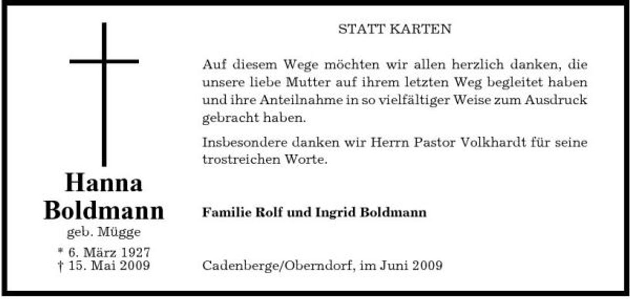 <p>STATT KARTEN Auf diesem Wege möchten wir allen herzlich danken, die unsere liebe Mutter auf ihrem letzten Weg begleitet haben und ihre Anteilnahme in so vielfältiger Weise zum Ausdruck gebracht haben. Insbesondere danken wir Herrn Pastor Volkhardt für seine trostreichen Worte.</p><p>Hanna Boldmann<br />geb. Mügge * 6. März 1927 † 15. Mai 2009</p><p>Familie Rolf und Ingrid Boldmann</p><p>Cadenberge/Oberndorf, im Juni 2009</p>