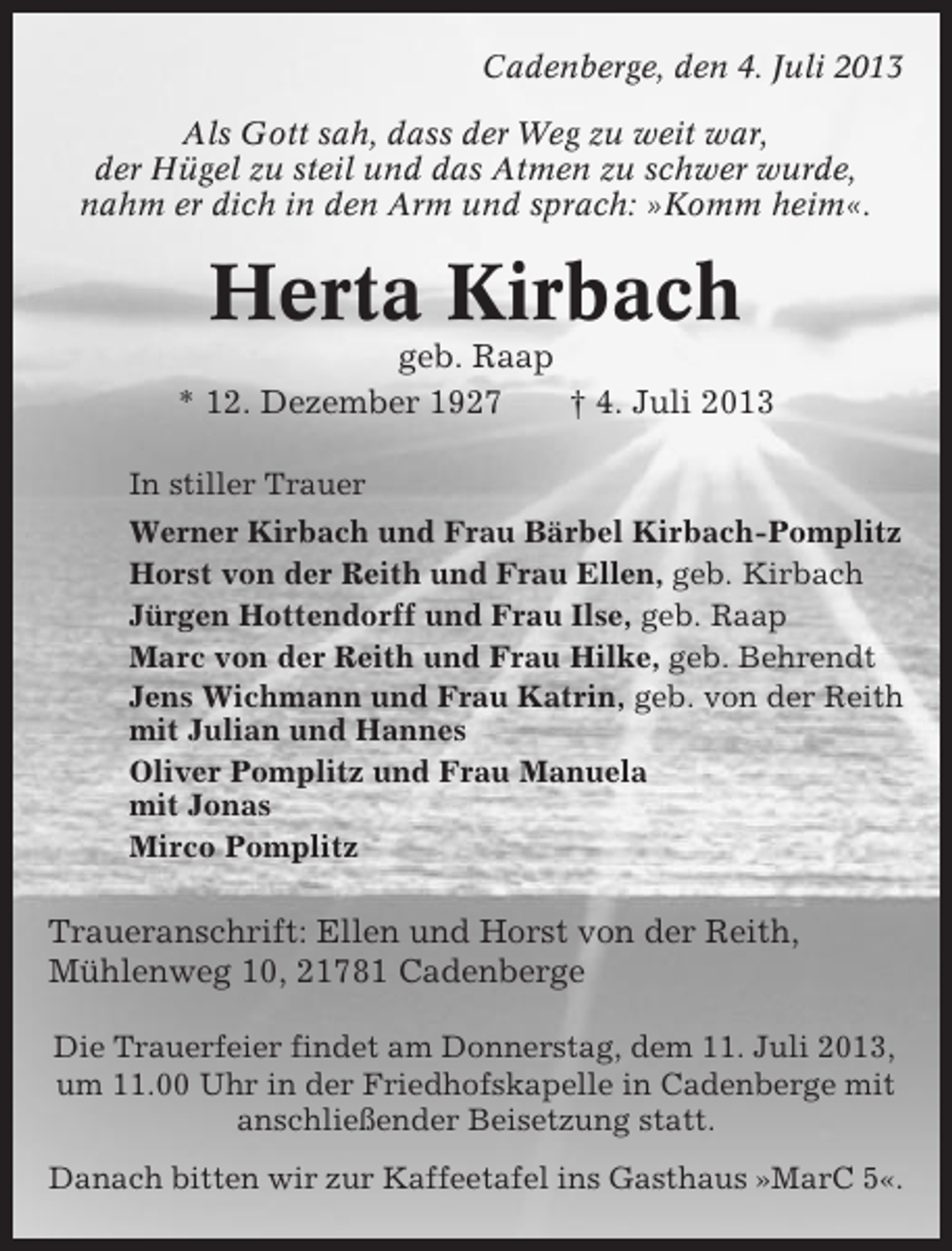 <p>Cadenberge, den 4. Juli 2013<br />Als Gott sah, dass der Weg zu weit war,<br />der Hügel zu steil und das Atmen zu schwer wurde,<br />nahm er dich in den Arm und sprach: »Komm heim«.</p><p>Herta Kirbach<br />geb. Raap<br />* 12. Dezember 1927<br />† 4. Juli 2013<br />In stiller Trauer<br />Werner Kirbach und Frau Bärbel Kirbach-Pomplitz<br />Horst von der Reith und Frau Ellen, geb. Kirbach<br />Jürgen Hottendorff und Frau Ilse, geb. Raap<br />Marc von der Reith und Frau Hilke, geb. Behrendt<br />Jens Wichmann und Frau Katrin, geb. von der Reith<br />mit Julian und Hannes<br />Oliver Pomplitz und Frau Manuela<br />mit Jonas<br />Mirco Pomplitz</p><p>Traueranschrift: Ellen und Horst von der Reith,<br />Mühlenweg 10, 21781 Cadenberge<br />Die Trauerfeier findet am Donnerstag, dem 11. Juli 2013,<br />um 11.00 Uhr in der Friedhofskapelle in Cadenberge mit<br />anschließender Beisetzung statt.<br />Danach bitten wir zur Kaffeetafel ins Gasthaus »MarC 5«.</p>