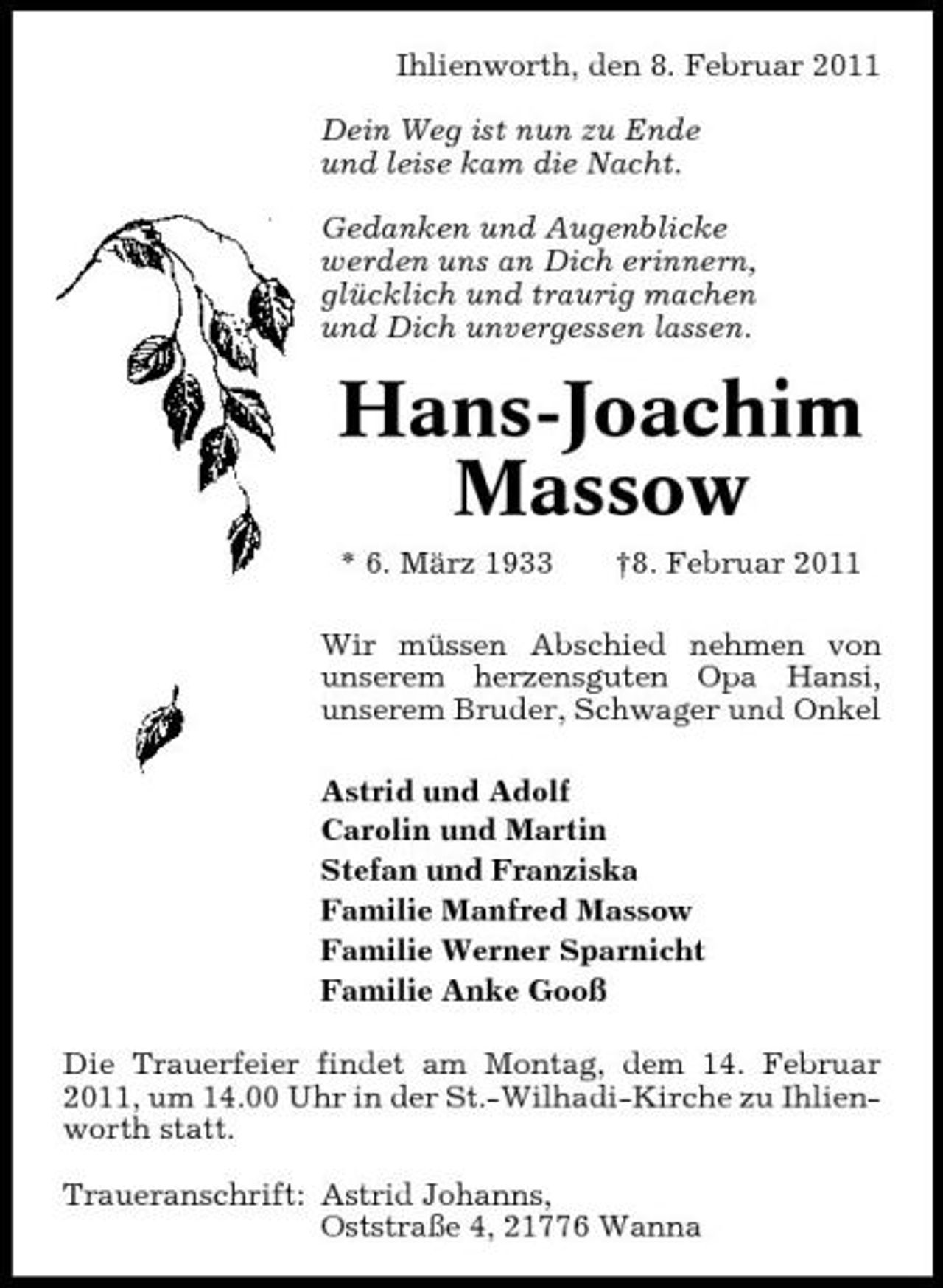 <p>Ihlienworth, den 8. Februar 2011 Dein Weg ist nun zu Ende und leise kam die Nacht. Gedanken und Augenblicke werden uns an Dich erinnern, glücklich und traurig machen und Dich unvergessen lassen.</p><p>Hans-Joachim Massow<br />* 6. März 1933 †8. Februar 2011 Wir müssen Abschied nehmen von unserem herzensguten Opa Hansi, unserem Bruder, Schwager und Onkel Astrid und Adolf Carolin und Martin Stefan und Franziska Familie Manfred Massow Familie Werner Sparnicht Familie Anke Gooß Die Trauerfeier findet am Montag, dem 14. Februar 2011, um 14.00 Uhr in der St.-Wilhadi-Kirche zu Ihlienworth statt. Traueranschrift: Astrid Johanns, Oststraße 4, 21776 Wanna</p>