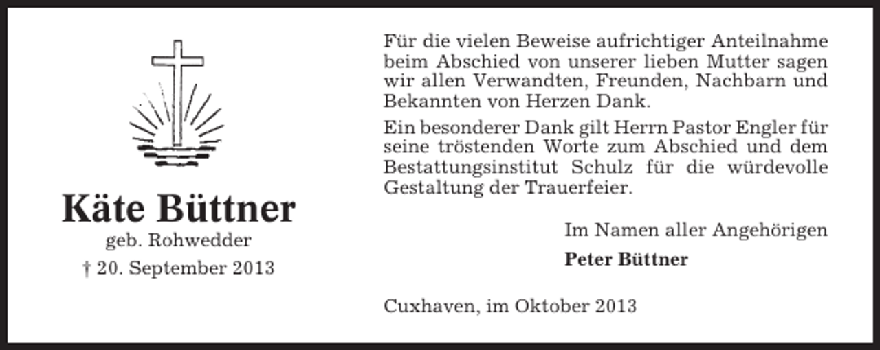 <p>Käte Büttner<br />geb. Rohwedder<br />† 20. September 2013</p><p>Für die vielen Beweise aufrichtiger Anteilnahme<br />beim Abschied von unserer lieben Mutter sagen<br />wir allen Verwandten, Freunden, Nachbarn und<br />Bekannten von Herzen Dank.<br />Ein besonderer Dank gilt Herrn Pastor Engler für<br />seine tröstenden Worte zum Abschied und dem<br />Bestattungsinstitut Schulz für die würdevolle<br />Gestaltung der Trauerfeier.<br />Im Namen aller Angehörigen<br />Peter Büttner<br />Cuxhaven, im Oktober 2013</p>