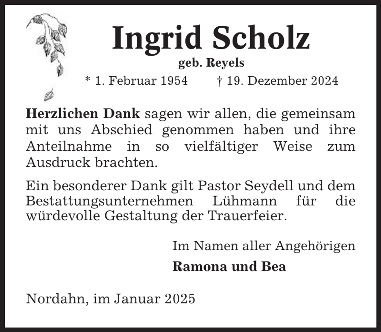 <p>Ingrid Scholz<br />geb. Reyels<br />* 1. Februar 1954<br />† 19. Dezember 2024</p><p>Herzlichen Dank sagen wir allen, die gemeinsam<br />mit uns Abschied genommen haben und ihre<br />Anteilnahme in so vielfältiger Weise zum<br />Ausdruck brachten.<br />Ein besonderer Dank gilt Pastor Seydell und dem<br />Bestattungsunternehmen Lühmann für die<br />würdevolle Gestaltung der Trauerfeier.<br />Im Namen aller Angehörigen</p><p>Ramona und Bea<br />Nordahn, im Januar 2025</p>