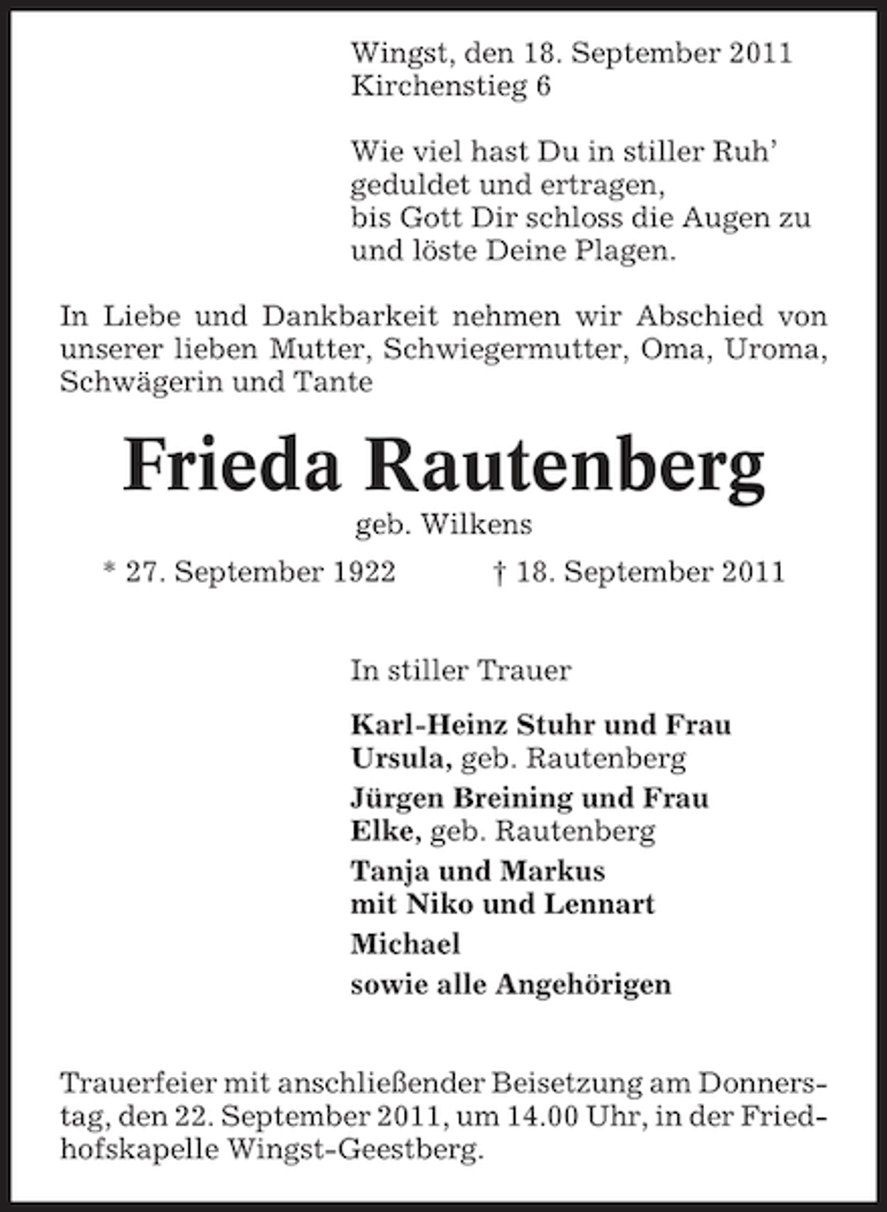 <p>Wingst, den 18. September 2011<br />Kirchenstieg 6<br />Wie viel hast Du in stiller Ruh’<br />geduldet und ertragen,<br />bis Gott Dir schloss die Augen zu<br />und löste Deine Plagen.<br />In Liebe und Dankbarkeit nehmen wir Abschied von<br />unserer lieben Mutter, Schwiegermutter, Oma, Uroma,<br />Schwägerin und Tante</p><p>Frieda Rautenberg<br />geb. Wilkens<br />* 27. September 1922</p><p>† 18. September 2011</p><p>In stiller Trauer<br />Karl-Heinz Stuhr und Frau<br />Ursula, geb. Rautenberg<br />Jürgen Breining und Frau<br />Elke, geb. Rautenberg<br />Tanja und Markus<br />mit Niko und Lennart<br />Michael<br />sowie alle Angehörigen<br />Trauerfeier mit anschließender Beisetzung am Donnerstag, den 22. September 2011, um 14.00 Uhr, in der Friedhofskapelle Wingst-Geestberg.</p>