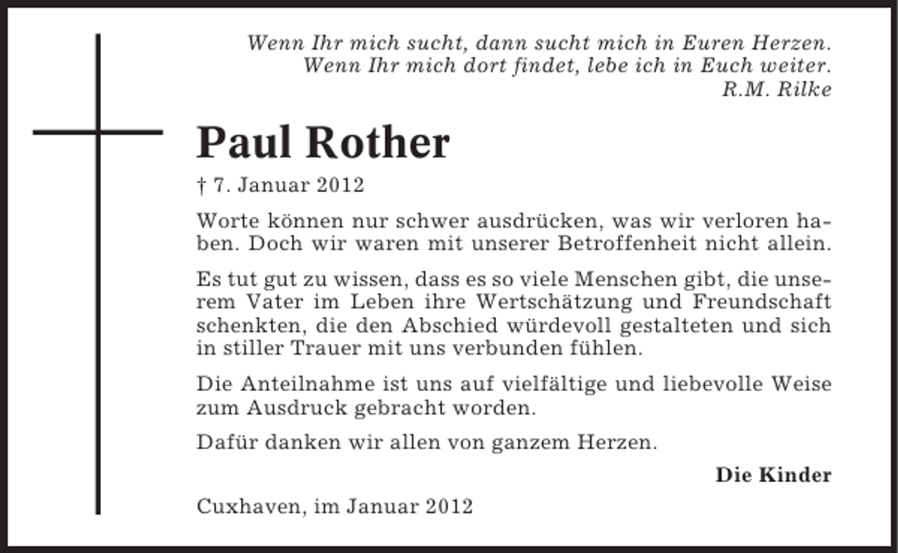 <p>Wenn Ihr mich sucht, dann sucht mich in Euren Herzen.<br />Wenn Ihr mich dort findet, lebe ich in Euch weiter.<br />R.M. Rilke</p><p>Paul Rother<br />† 7. Januar 2012<br />Worte können nur schwer ausdrücken, was wir verloren haben. Doch wir waren mit unserer Betroffenheit nicht allein.<br />Es tut gut zu wissen, dass es so viele Menschen gibt, die unserem Vater im Leben ihre Wertschätzung und Freundschaft<br />schenkten, die den Abschied würdevoll gestalteten und sich<br />in stiller Trauer mit uns verbunden fühlen.<br />Die Anteilnahme ist uns auf vielfältige und liebevolle Weise<br />zum Ausdruck gebracht worden.<br />Dafür danken wir allen von ganzem Herzen.<br />Die Kinder<br />Cuxhaven, im Januar 2012</p>