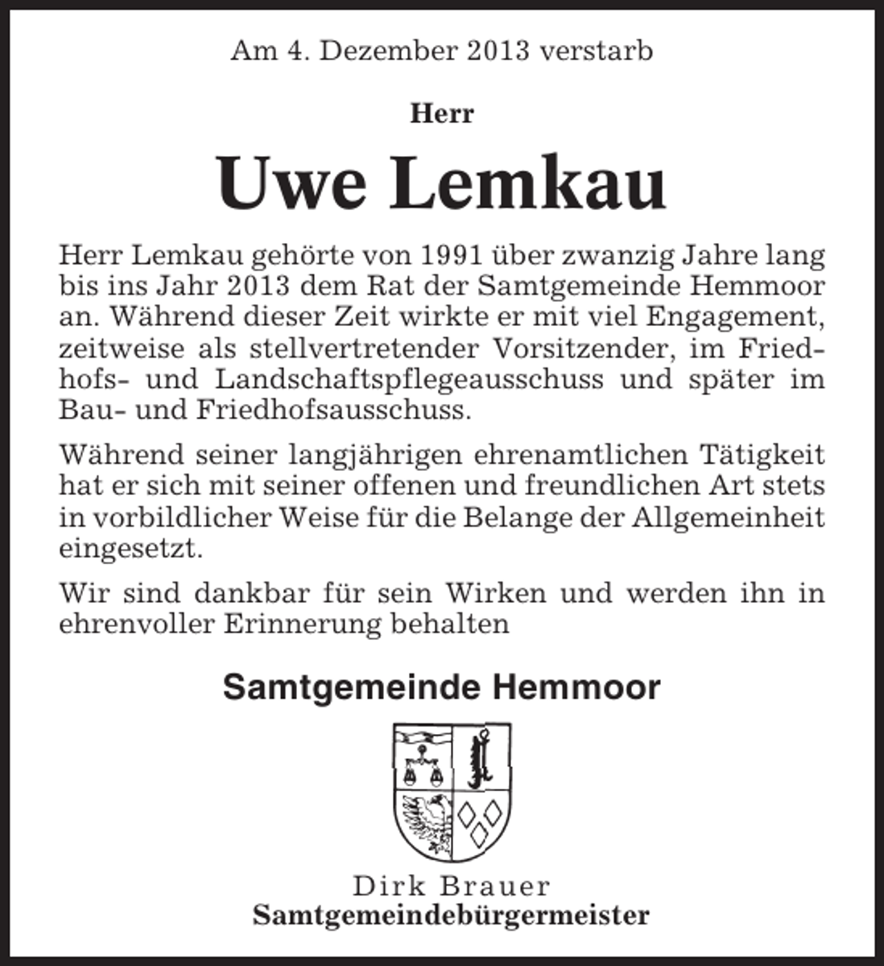 <p>Am 4. Dezember 2013 verstarb<br />Herr</p><p>Uwe Lemkau<br />Herr Lemkau gehörte von 1991 über zwanzig Jahre lang<br />bis ins Jahr 2013 dem Rat der Samtgemeinde Hemmoor<br />an. Während dieser Zeit wirkte er mit viel Engagement,<br />zeitweise als stellvertretender Vorsitzender, im Friedhofs- und Landschaftspflegeausschuss und später im<br />Bau- und Friedhofsausschuss.<br />Während seiner langjährigen ehrenamtlichen Tätigkeit<br />hat er sich mit seiner offenen und freundlichen Art stets<br />in vorbildlicher Weise für die Belange der Allgemeinheit<br />eingesetzt.<br />Wir sind dankbar für sein Wirken und werden ihn in<br />ehrenvoller Erinnerung behalten</p><p>Samtgemeinde Hemmoor</p><p>Dirk Brauer<br />Samtgemeindebürgermeister</p>