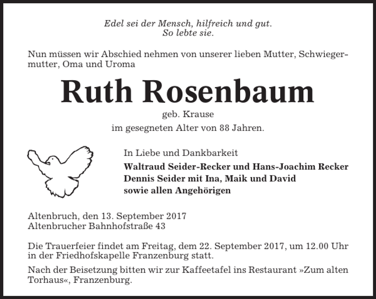 <p>Edel sei der Mensch, hilfreich und gut.<br />So lebte sie.<br />Nun müssen wir Abschied nehmen von unserer lieben Mutter, Schwiegermutter, Oma und Uroma</p><p>Ruth Rosenbaum<br />geb. Krause<br />im gesegneten Alter von 88 Jahren.<br />In Liebe und Dankbarkeit<br />Waltraud Seider-Recker und Hans-Joachim Recker<br />Dennis Seider mit Ina, Maik und David<br />sowie allen Angehörigen<br />Altenbruch, den 13. September 2017<br />Altenbrucher Bahnhofstraße 43<br />Die Trauerfeier findet am Freitag, dem 22. September 2017, um 12.00 Uhr<br />in der Friedhofskapelle Franzenburg statt.<br />Nach der Beisetzung bitten wir zur Kaffeetafel ins Restaurant »Zum alten<br />Torhaus«, Franzenburg.</p>
