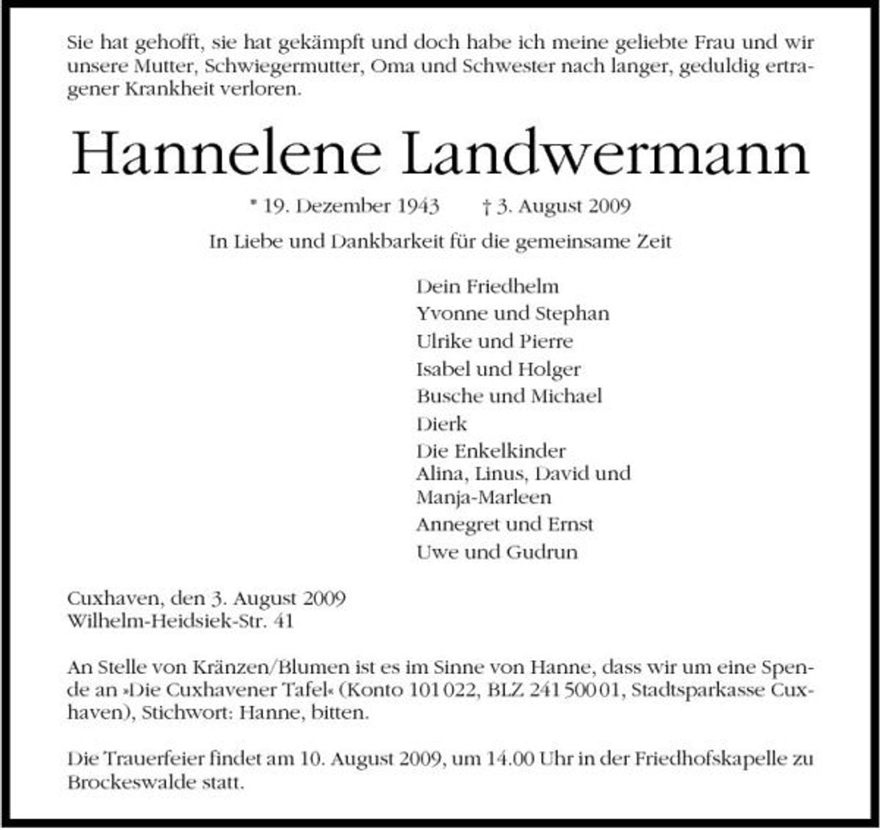 <p>Sie hat gehofft, sie hat gekämpft und doch habe ich meine geliebte Frau und wir unsere Mutter, Schwiegermutter, Oma und Schwester nach langer, geduldig ertragener Krankheit verloren.</p><p>Hannelene Landwermann<br />* 19. Dezember 1943 † 3. August 2009 In Liebe und Dankbarkeit für die gemeinsame Zeit Dein Friedhelm Yvonne und Stephan Ulrike und Pierre Isabel und Holger Busche und Michael Dierk Die Enkelkinder Alina, Linus, David und Manja-Marleen Annegret und Ernst Uwe und Gudrun Cuxhaven, den 3. August 2009 Wilhelm-Heidsiek-Str. 41 An Stelle von Kränzen/Blumen ist es im Sinne von Hanne, dass wir um eine Spende an »Die Cuxhavener Tafel« (Konto 101 022, BLZ 241 501, Stadtsparkasse Cuxhaven), Stichwort: Hanne, bitten. Die Trauerfeier findet am 10. August 2009, um 14.00 Uhr in der Friedhofskapelle zu Brockeswalde statt.</p>