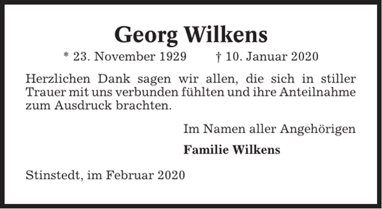 <p>Georg Wilkens<br />* 23. November 1929</p><p>† 10. Januar 2020</p><p>Herzlichen Dank sagen wir allen, die sich in stiller<br />Trauer mit uns verbunden fühlten und ihre Anteilnahme<br />zum Ausdruck brachten.<br />Im Namen aller Angehörigen<br />Familie Wilkens<br />Stinstedt, im Februar 2020</p>