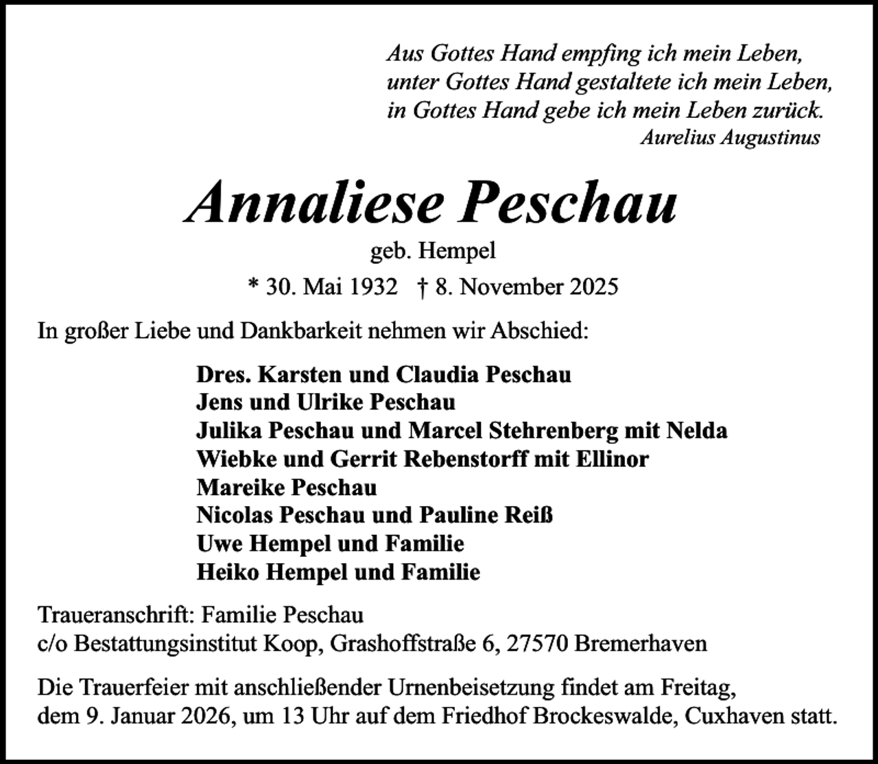 <p>Aus Gottes Hand empfing ich mein Leben,<br />unter Gottes Hand gestaltete ich mein Leben,<br />in Gottes Hand gebe ich mein Leben zurück.<br />Aurelius Augustinus</p><p>Annaliese Peschau<br />geb. Hempel<br />* 30. Mai 1932 † 8. November 2025</p><p>In großer Liebe und Dankbarkeit nehmen wir Abschied:<br />Dres. Karsten und Claudia Peschau<br />Jens und Ulrike Peschau<br />Julika Peschau und Marcel Stehrenberg mit Nelda<br />Wiebke und Gerrit Rebenstorff mit Ellinor<br />Mareike Peschau<br />Nicolas Peschau und Pauline Reiß<br />Uwe Hempel und Familie<br />Heiko Hempel und Familie<br />Traueranschrift: Familie Peschau<br />c/o Bestattungsinstitut Koop, Grashoffstraße 6, 27570 Bremerhaven<br />Die Trauerfeier mit anschließender Urnenbeisetzung findet am Freitag,<br />dem 9. Januar 2026, um 13 Uhr auf dem Friedhof Brockeswalde, Cuxhaven statt.</p>