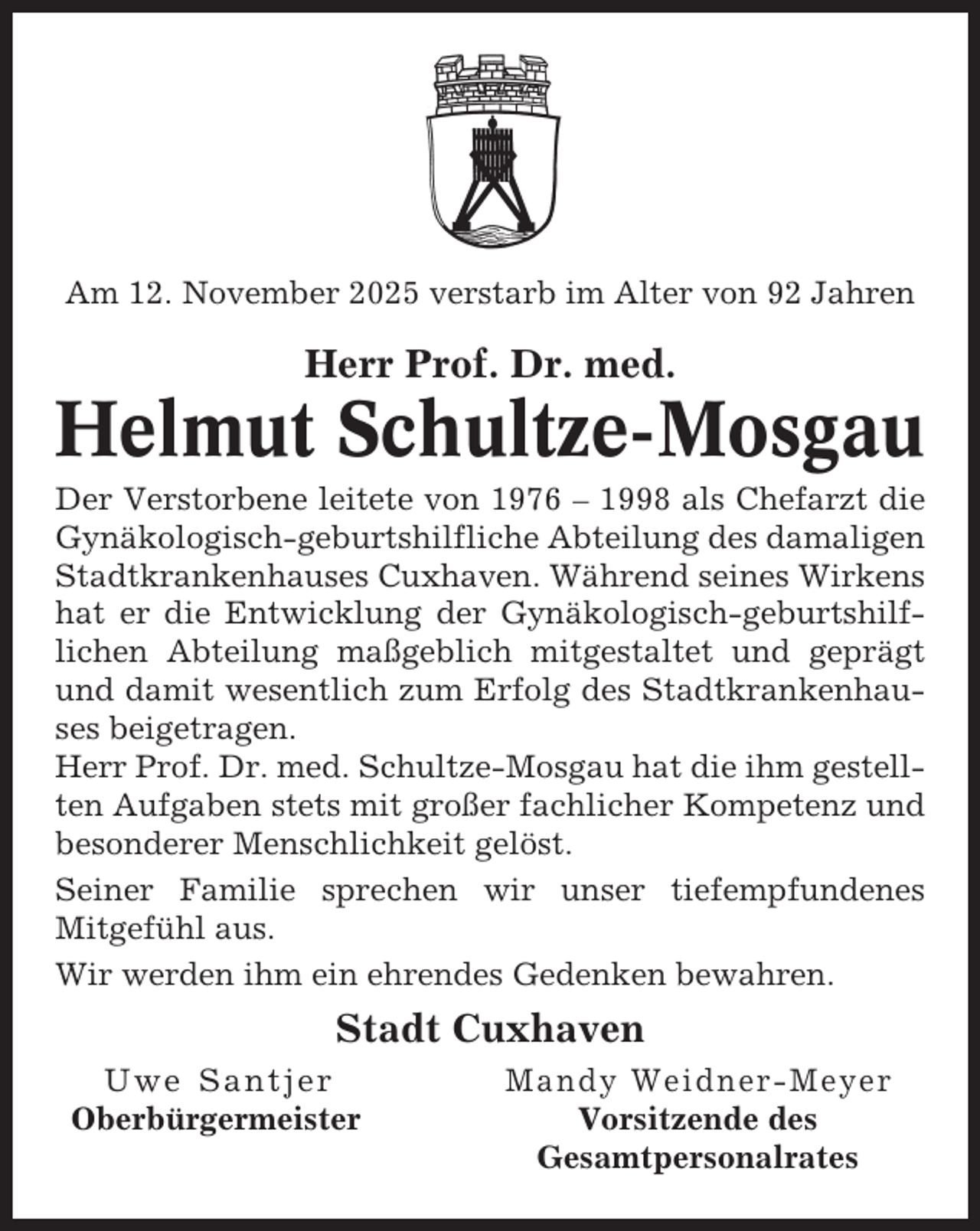 <p>Am 12. November 2025 verstarb im Alter von 92 Jahren</p><p>Herr Prof. Dr. med.</p><p>Helmut Schultze-Mosgau<br />Der Verstorbene leitete von 1976 – 1998 als Chefarzt die<br />Gynäkologisch-geburtshilfliche Abteilung des damaligen<br />Stadtkrankenhauses Cuxhaven. Während seines Wirkens<br />hat er die Entwicklung der Gynäkologisch-geburtshilflichen Abteilung maßgeblich mitgestaltet und geprägt<br />und damit wesentlich zum Erfolg des Stadtkrankenhauses beigetragen.<br />Herr Prof. Dr. med. Schultze-Mosgau hat die ihm gestellten Aufgaben stets mit großer fachlicher Kompetenz und<br />besonderer Menschlichkeit gelöst.<br />Seiner Familie sprechen wir unser tiefempfundenes<br />Mitgefühl aus.<br />Wir werden ihm ein ehrendes Gedenken bewahren.</p><p>Stadt Cuxhaven<br />Uwe Santjer<br />Oberbürgermeister</p><p>Mandy Weidner-Meyer<br />Vorsitzende des<br />Gesamtpersonalrates</p>