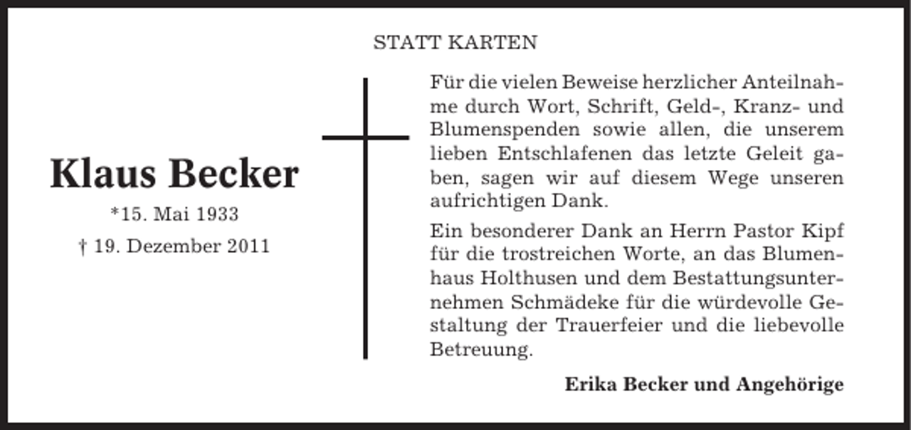 <p>STATT KARTEN</p><p>Klaus Becker<br />*15. Mai 1933<br />† 19. Dezember 2011</p><p>Für die vielen Beweise herzlicher Anteilnahme durch Wort, Schrift, Geld-, Kranz- und<br />Blumenspenden sowie allen, die unserem<br />lieben Entschlafenen das letzte Geleit gaben, sagen wir auf diesem Wege unseren<br />aufrichtigen Dank.<br />Ein besonderer Dank an Herrn Pastor Kipf<br />für die trostreichen Worte, an das Blumenhaus Holthusen und dem Bestattungsunternehmen Schmädeke für die würdevolle Gestaltung der Trauerfeier und die liebevolle<br />Betreuung.<br />Erika Becker und Angehörige</p>