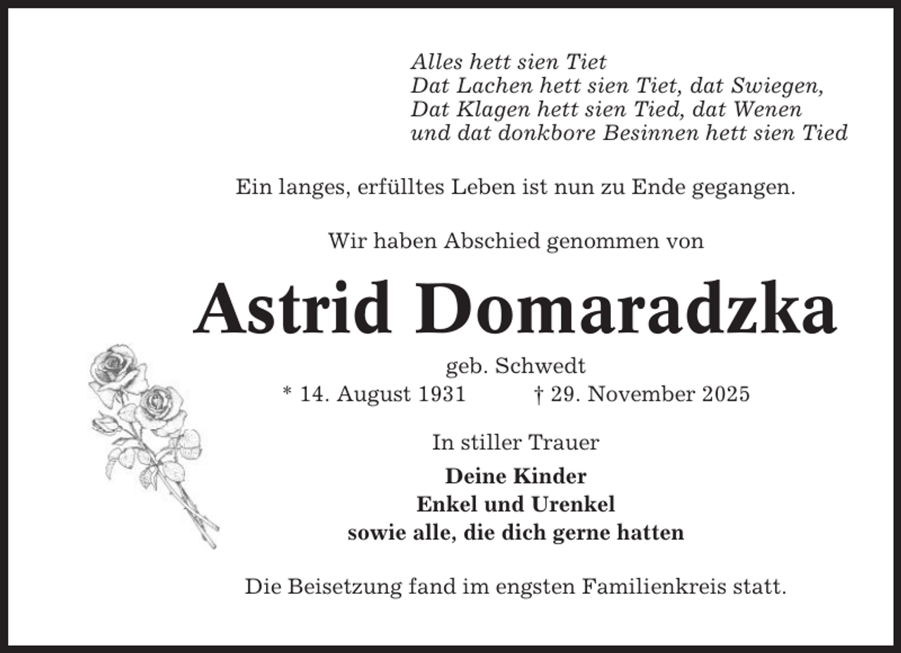 <p>Alles hett sien Tiet<br />Dat Lachen hett sien Tiet, dat Swiegen,<br />Dat Klagen hett sien Tied, dat Wenen<br />und dat donkbore Besinnen hett sien Tied<br />Ein langes, erfülltes Leben ist nun zu Ende gegangen.<br />Wir haben Abschied genommen von</p><p>Astrid Domaradzka<br />geb. Schwedt<br />* 14. August 1931<br />† 29. November 2025<br />In stiller Trauer<br />Deine Kinder<br />Enkel und Urenkel<br />sowie alle, die dich gerne hatten<br />Die Beisetzung fand im engsten Familienkreis statt.</p>