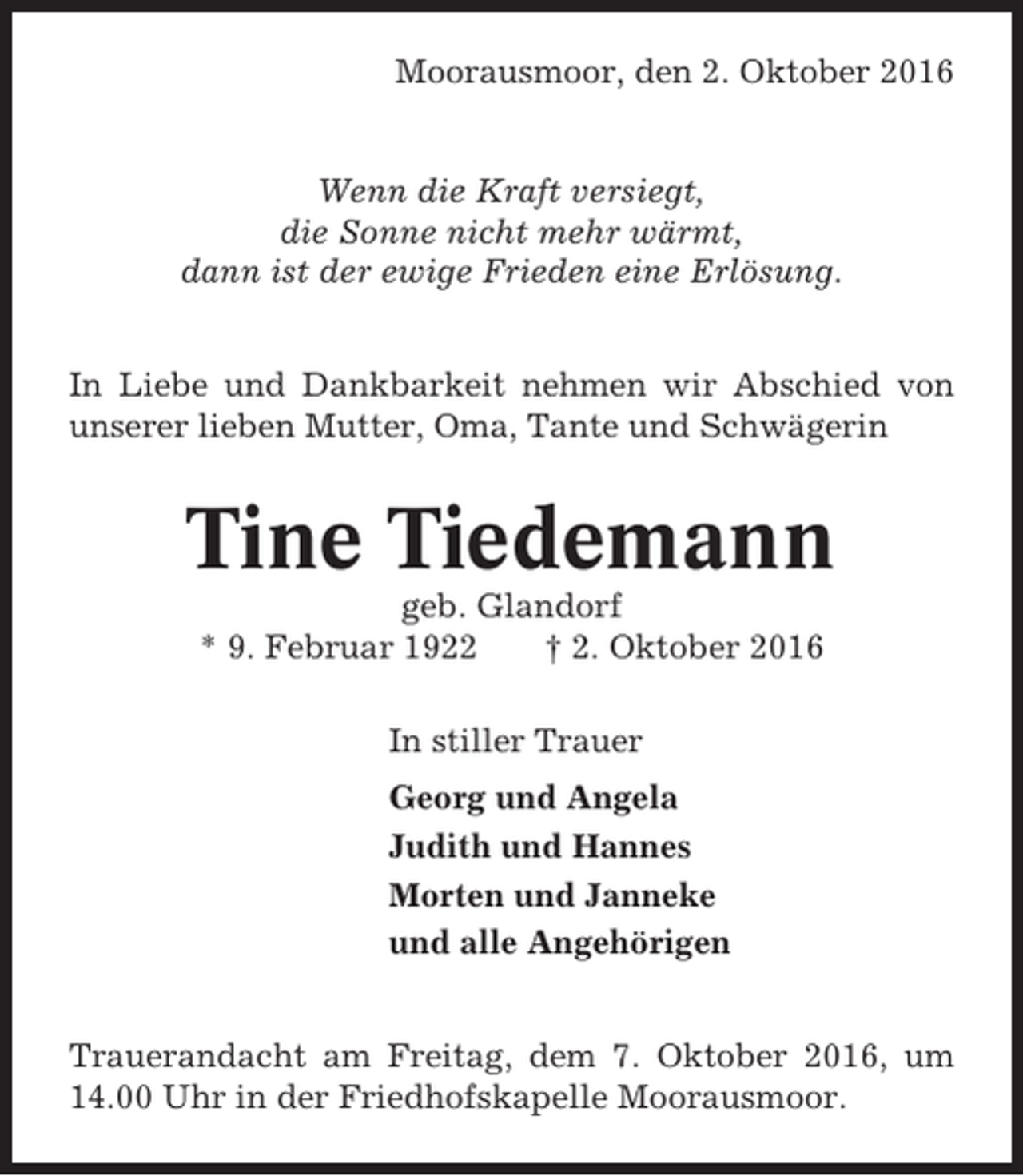 <p>Moorausmoor, den 2. Oktober 2016</p><p>Wenn die Kraft versiegt,<br />die Sonne nicht mehr wärmt,<br />dann ist der ewige Frieden eine Erlösung.<br />In Liebe und Dankbarkeit nehmen wir Abschied von<br />unserer lieben Mutter, Oma, Tante und Schwägerin</p><p>Tine Tiedemann<br />geb. Glandorf<br />* 9. Februar 1922<br />† 2. Oktober 2016<br />In stiller Trauer<br />Georg und Angela<br />Judith und Hannes<br />Morten und Janneke<br />und alle Angehörigen<br />Trauerandacht am Freitag, dem 7. Oktober 2016, um<br />14.00 Uhr in der Friedhofskapelle Moorausmoor.</p>