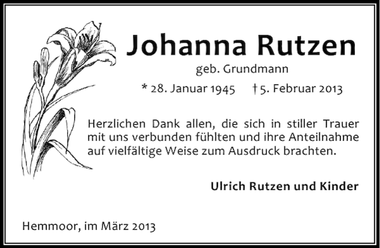 <p>Johanna Rutzen<br />geb. Grundmann<br />* 28. Januar 1945 † 5. Februar 2013</p><p>Herzlichen Dank allen, die sich in stiller Trauer<br />mit uns verbunden fühlten und ihre Anteilnahme<br />auf vielfältige Weise zum Ausdruck brachten.<br />Ulrich Rutzen und Kinder<br />Hemmoor, im März 2013</p>