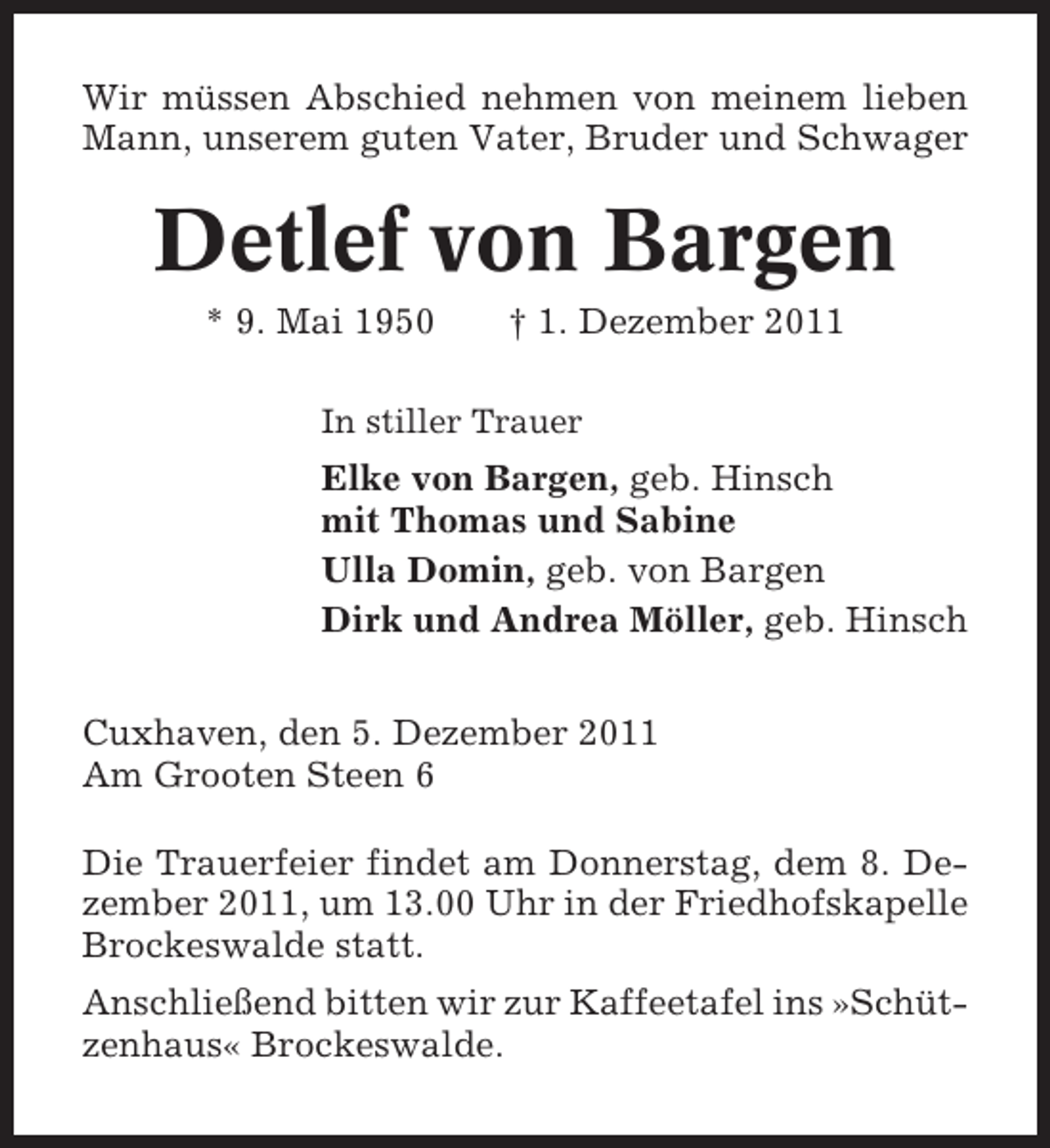 <p>Wir müssen Abschied nehmen von meinem lieben<br />Mann, unserem guten Vater, Bruder und Schwager</p><p>Detlef von Bargen<br />* 9. Mai 1950</p><p>† 1. Dezember 2011</p><p>In stiller Trauer</p><p>Elke von Bargen, geb. Hinsch<br />mit Thomas und Sabine<br />Ulla Domin, geb. von Bargen<br />Dirk und Andrea Möller, geb. Hinsch<br />Cuxhaven, den 5. Dezember 2011<br />Am Grooten Steen 6<br />Die Trauerfeier findet am Donnerstag, dem 8. Dezember 2011, um 13.00 Uhr in der Friedhofskapelle<br />Brockeswalde statt.<br />Anschließend bitten wir zur Kaffeetafel ins »Schützenhaus« Brockeswalde.</p>