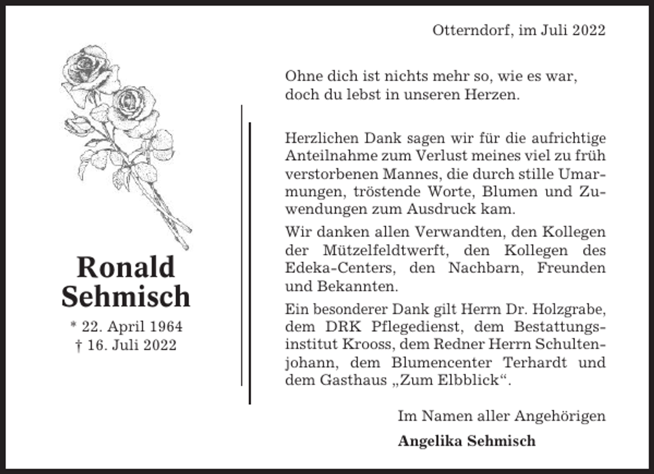 <p>Otterndorf, im Juli 2022<br />Ohne dich ist nichts mehr so, wie es war,<br />doch du lebst in unseren Herzen.<br />Herzlichen Dank sagen wir für die aufrichtige<br />Anteilnahme zum Verlust meines viel zu früh<br />verstorbenen Mannes, die durch stille Umarmungen, tröstende Worte, Blumen und Zuwendungen zum Ausdruck kam.</p><p>Ronald<br />Sehmisch<br />* 22. April 1964<br />† 16. Juli 2022</p><p>Wir danken allen Verwandten, den Kollegen<br />der Mützelfeldtwerft, den Kollegen des<br />Edeka-Centers, den Nachbarn, Freunden<br />und Bekannten.<br />Ein besonderer Dank gilt Herrn Dr. Holzgrabe,<br />dem DRK Pflegedienst, dem Bestattungsinstitut Krooss, dem Redner Herrn Schultenjohann, dem Blumencenter Terhardt und<br />dem Gasthaus „Zum Elbblick“.<br />Im Namen aller Angehörigen<br />Angelika Sehmisch</p>