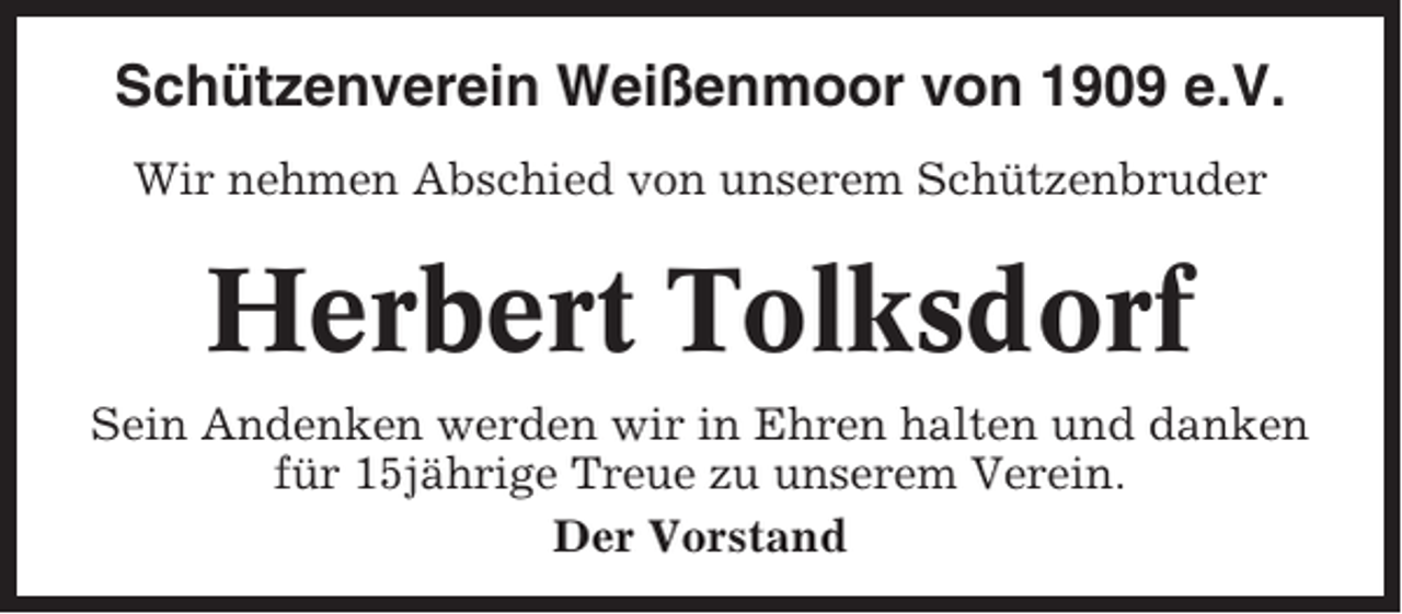 <p>Schützenverein Weißenmoor von 1909 e.V.<br />Wir nehmen Abschied von unserem Schützenbruder</p><p>Herbert Tolksdorf<br />Sein Andenken werden wir in Ehren halten und danken<br />für 15jährige Treue zu unserem Verein.<br />Der Vorstand</p>