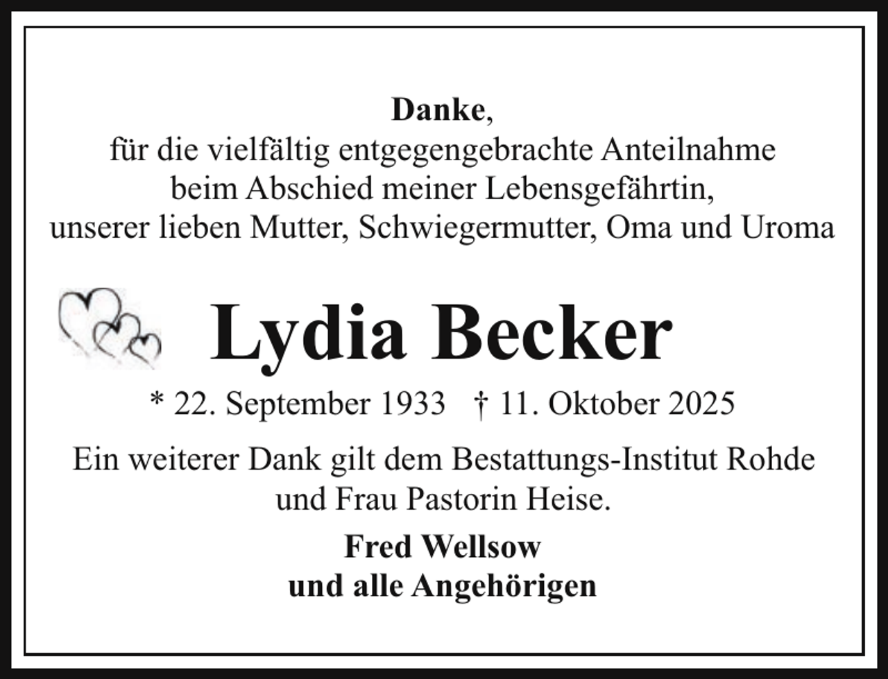 <p>Danke,<br />für die vielfältig entgegengebrachte Anteilnahme<br />beim Abschied meiner Lebensgefährtin,<br />unserer lieben Mutter, Schwiegermutter, Oma und Uroma</p><p>Lydia Becker</p><p>* 22. September 1933 † 11. Oktober 2025<br />Ein weiterer Dank gilt dem Bestattungs-Institut Rohde<br />und Frau Pastorin Heise.<br />Fred Wellsow<br />und alle Angehörigen</p>