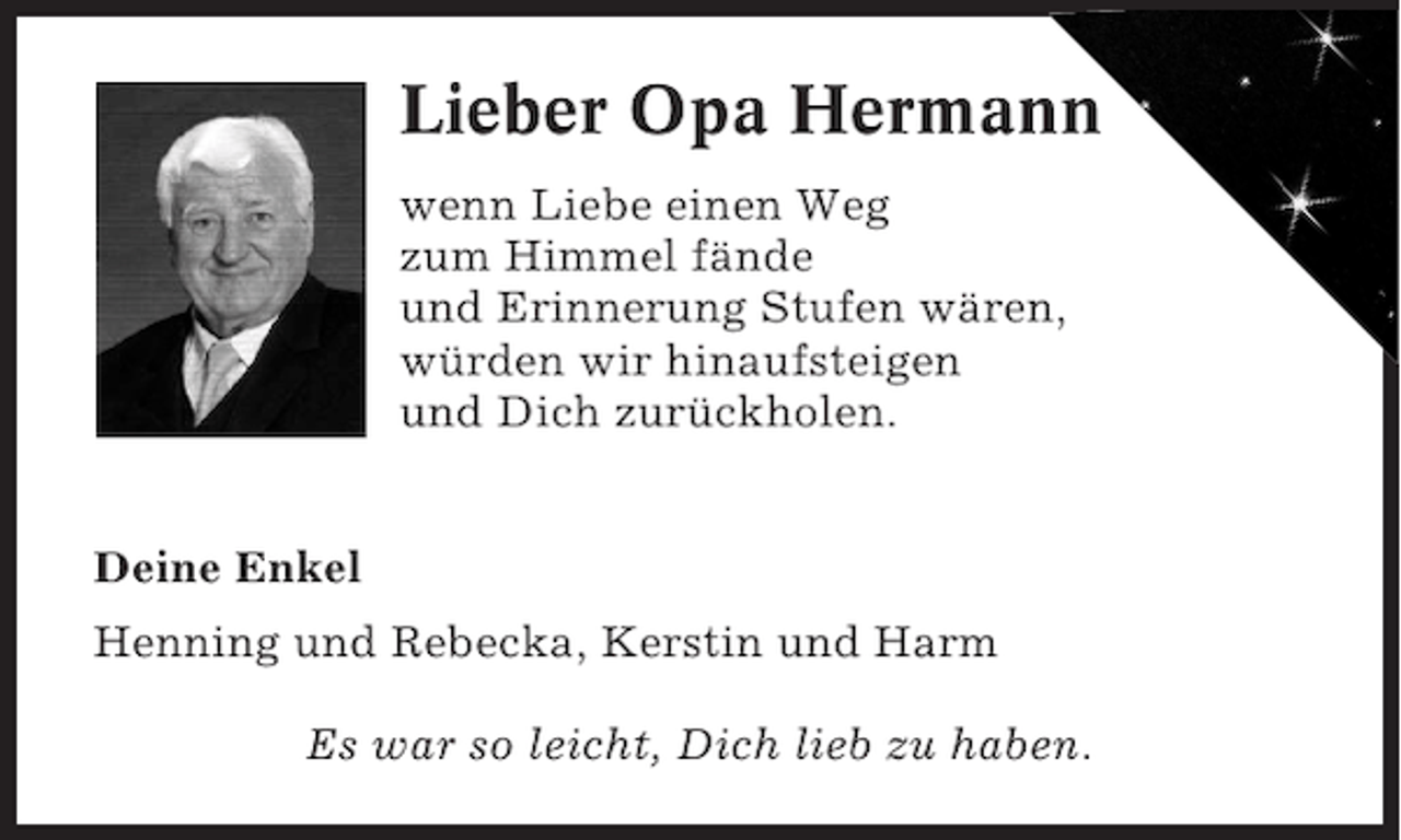 <p>Lieber Opa Hermann<br />wenn Liebe einen Weg<br />zum Himmel fände<br />und Erinnerung Stufen wären,<br />würden wir hinaufsteigen<br />und Dich zurückholen.<br />Deine Enkel<br />Henning und Rebecka, Kerstin und Harm<br />Es war so leicht, Dich lieb zu haben.</p>
