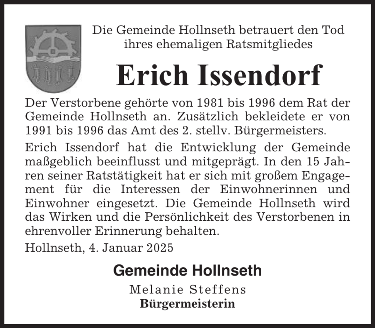 <p>Die Gemeinde Hollnseth betrauert den Tod<br />ihres ehemaligen Ratsmitgliedes</p><p>Erich Issendorf<br />Der Verstorbene gehörte von 1981 bis 1996 dem Rat der<br />Gemeinde Hollnseth an. Zusätzlich bekleidete er von<br />1991 bis 1996 das Amt des 2. stellv. Bürgermeisters.<br />Erich Issendorf hat die Entwicklung der Gemeinde<br />maßgeblich beeinflusst und mitgeprägt. In den 15 Jahren seiner Ratstätigkeit hat er sich mit großem Engagement für die Interessen der Einwohnerinnen und<br />Einwohner eingesetzt. Die Gemeinde Hollnseth wird<br />das Wirken und die Persönlichkeit des Verstorbenen in<br />ehrenvoller Erinnerung behalten.<br />Hollnseth, 4. Januar 2025</p><p>Gemeinde Hollnseth<br />Melanie Steffens<br />Bürgermeisterin</p>