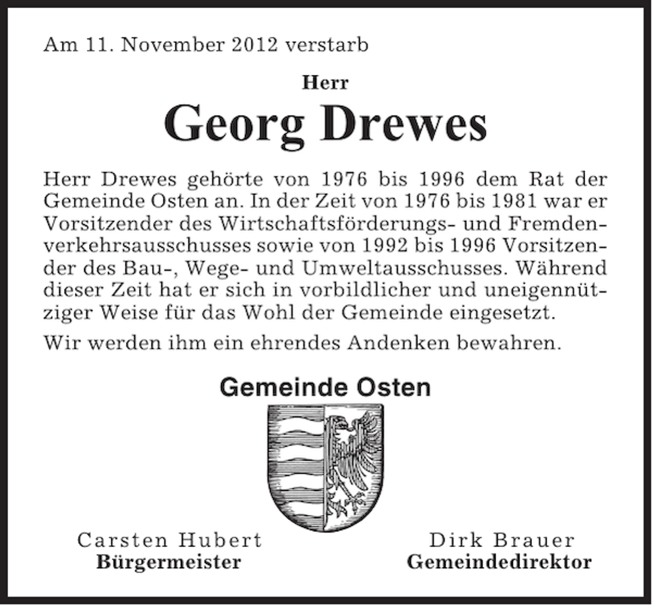 <p>Am 11. November 2012 verstarb<br />Herr</p><p>Georg Drewes<br />Herr Drewes gehörte von 1976 bis 1996 dem Rat der<br />Gemeinde Osten an. In der Zeit von 1976 bis 1981 war er<br />Vorsitzender des Wirtschaftsförderungs- und Fremdenverkehrsausschusses sowie von 1992 bis 1996 Vorsitzender des Bau-, Wege- und Umweltausschusses. Während<br />dieser Zeit hat er sich in vorbildlicher und uneigennütziger Weise für das Wohl der Gemeinde eingesetzt.<br />Wir werden ihm ein ehrendes Andenken bewahren.</p><p>Gemeinde Osten</p><p>Carsten Hubert<br />Bürgermeister</p><p>Dirk Brauer<br />Gemeindedirektor</p>