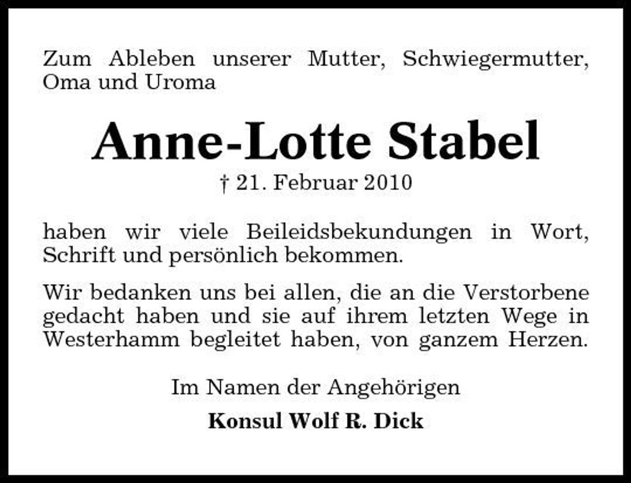 <p>Zum Ableben unserer Mutter, Schwiegermutter, Oma und Uroma</p><p>Anne-Lotte Stabel<br />† 21. Februar 2010 haben wir viele Beileidsbekundungen in Wort, Schrift und persönlich bekommen. Wir bedanken uns bei allen, die an die Verstorbene gedacht haben und sie auf ihrem letzten Wege in Westerhamm begleitet haben, von ganzem Herzen. Im Namen der Angehörigen Konsul Wolf R. Dick</p>