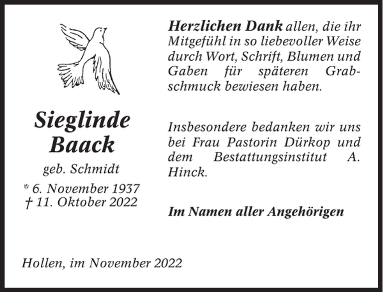 <p>Herzlichen Dank allen, die ihr<br />Mitgefühl in so liebevoller Weise<br />durch Wort, Schrift, Blumen und<br />Gaben für späteren Grabschmuck bewiesen haben.</p><p>Sieglinde<br />Baack<br />geb. Schmidt<br />* 6. November 1937<br />† 11. Oktober 2022</p><p>Insbesondere bedanken wir uns<br />bei Frau Pastorin Dürkop und<br />dem<br />Bestattungsinstitut<br />A.<br />Hinck.<br />Im Namen aller Angehörigen</p><p>Hollen, im November 2022</p>