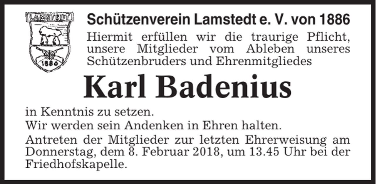 <p>Schützenverein Lamstedt e. V. von 1886<br />Hiermit erfüllen wir die traurige Pflicht,<br />unsere Mitglieder vom Ableben unseres<br />Schützenbruders und Ehrenmitgliedes</p><p>Karl Badenius<br />in Kenntnis zu setzen.<br />Wir werden sein Andenken in Ehren halten.<br />Antreten der Mitglieder zur letzten Ehrerweisung am<br />Donnerstag, dem 8. Februar 2018, um 13.45 Uhr bei der<br />Friedhofskapelle.</p>