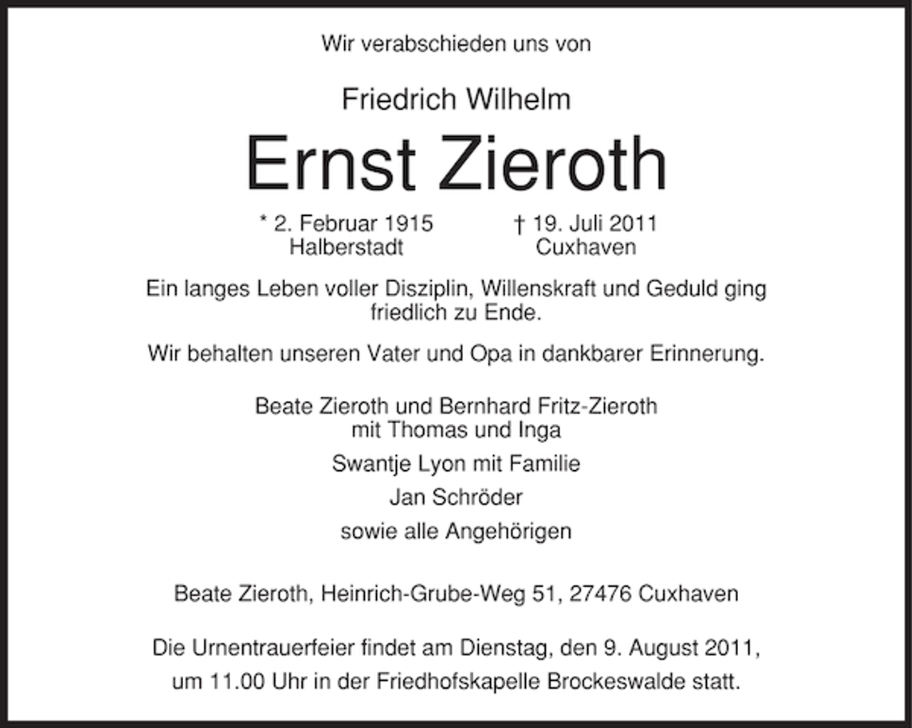 <p>Wir verabschieden uns von</p><p>Friedrich Wilhelm</p><p>Ernst Zieroth<br />* 2. Februar 1915<br />Halberstadt</p><p>† 19. Juli 2011<br />Cuxhaven</p><p>Ein langes Leben voller Disziplin, Willenskraft und Geduld ging<br />friedlich zu Ende.<br />Wir behalten unseren Vater und Opa in dankbarer Erinnerung.<br />Beate Zieroth und Bernhard Fritz-Zieroth<br />mit Thomas und Inga<br />Swantje Lyon mit Familie<br />Jan Schröder<br />sowie alle Angehörigen<br />Beate Zieroth, Heinrich-Grube-Weg 51, 27476 Cuxhaven<br />Die Urnentrauerfeier findet am Dienstag, den 9. August 2011,<br />um 11.00 Uhr in der Friedhofskapelle Brockeswalde statt.</p>