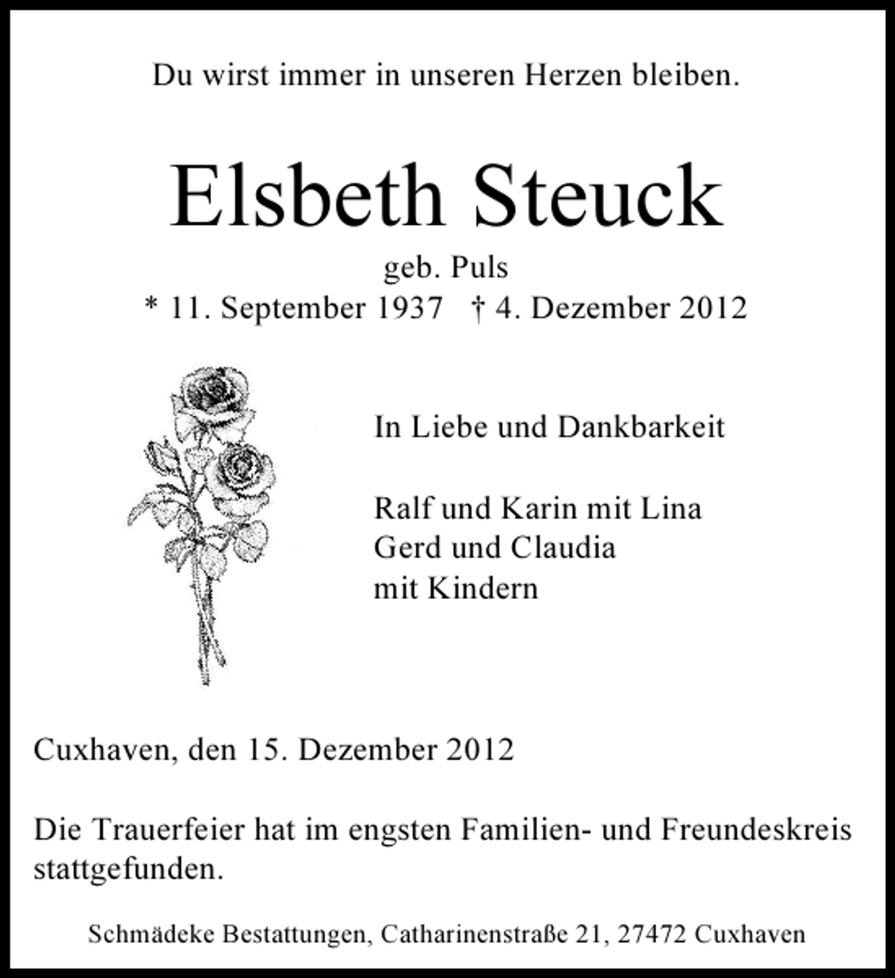 <p>Du wirst immer in unseren Herzen bleiben.</p><p>Elsbeth Steuck<br />geb. Puls<br />* 11. September 1937 † 4. Dezember 2012</p><p>In Liebe und Dankbarkeit<br />Ralf und Karin mit Lina<br />Gerd und Claudia<br />mit Kindern</p><p>Cuxhaven, den 15. Dezember 2012<br />Die Trauerfeier hat im engsten Familien- und Freundeskreis<br />stattgefunden.<br />Schmädeke Bestattungen, Catharinenstraße 21, 27472 Cuxhaven</p>