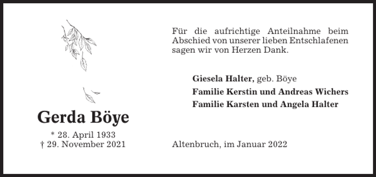<p>Für die aufrichtige Anteilnahme beim<br />Abschied von unserer lieben Entschlafenen<br />sagen wir von Herzen Dank.<br />Giesela Halter, geb. Böye<br />Familie Kerstin und Andreas Wichers<br />Familie Karsten und Angela Halter</p><p>Gerda Böye<br />* 28. April 1933<br />† 29. November 2021</p><p>Altenbruch, im Januar 2022</p>