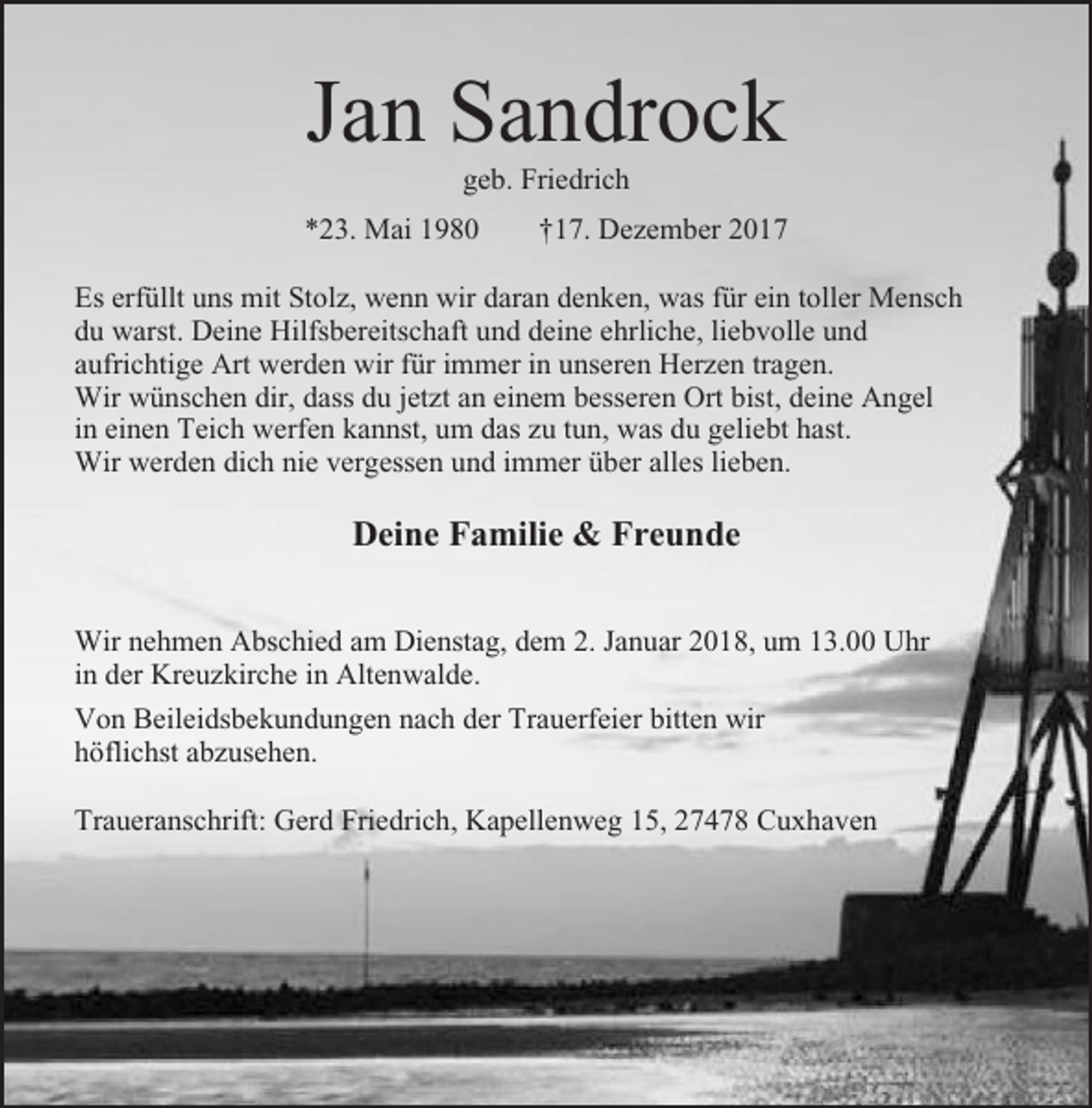 <p>Jan Sandrock<br />geb. Friedrich<br />*23. Mai 1980</p><p>†17. Dezember 2017</p><p>Es erfüllt uns mit Stolz, wenn wir daran denken, was für ein toller Mensch<br />du warst. Deine Hilfsbereitschaft und deine ehrliche, liebvolle und<br />aufrichtige Art werden wir für immer in unseren Herzen tragen.<br />Wir wünschen dir, dass du jetzt an einem besseren Ort bist, deine Angel<br />in einen Teich werfen kannst, um das zu tun, was du geliebt hast.<br />Wir werden dich nie vergessen und immer über alles lieben.</p><p>Deine Familie &amp; Freunde<br />Wir nehmen Abschied am Dienstag, dem 2. Januar 2018, um 13.00 Uhr<br />in der Kreuzkirche in Altenwalde.<br />Von Beileidsbekundungen nach der Trauerfeier bitten wir<br />höflichst abzusehen.<br />Traueranschrift: Gerd Friedrich, Kapellenweg 15, 27478 Cuxhaven</p>