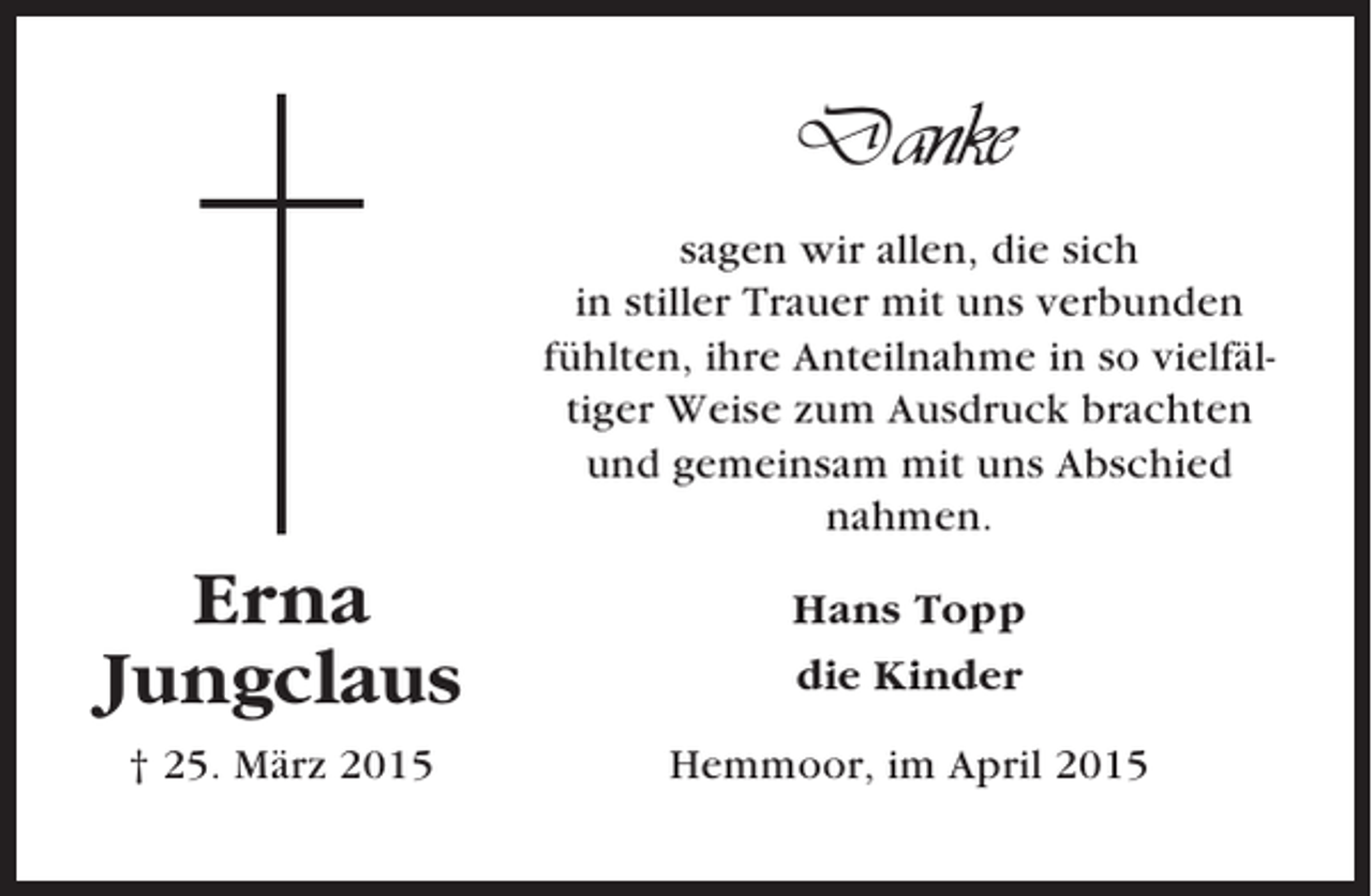 <p>Danke<br />sagen wir allen, die sich<br />in stiller Trauer mit uns verbunden<br />fühlten, ihre Anteilnahme in so vielfältiger Weise zum Ausdruck brachten<br />und gemeinsam mit uns Abschied<br />nahmen.</p><p>Erna<br />Jungclaus</p><p>Hans Topp<br />die Kinder</p><p>† 25. März 2015</p><p>Hemmoor, im April 2015</p>