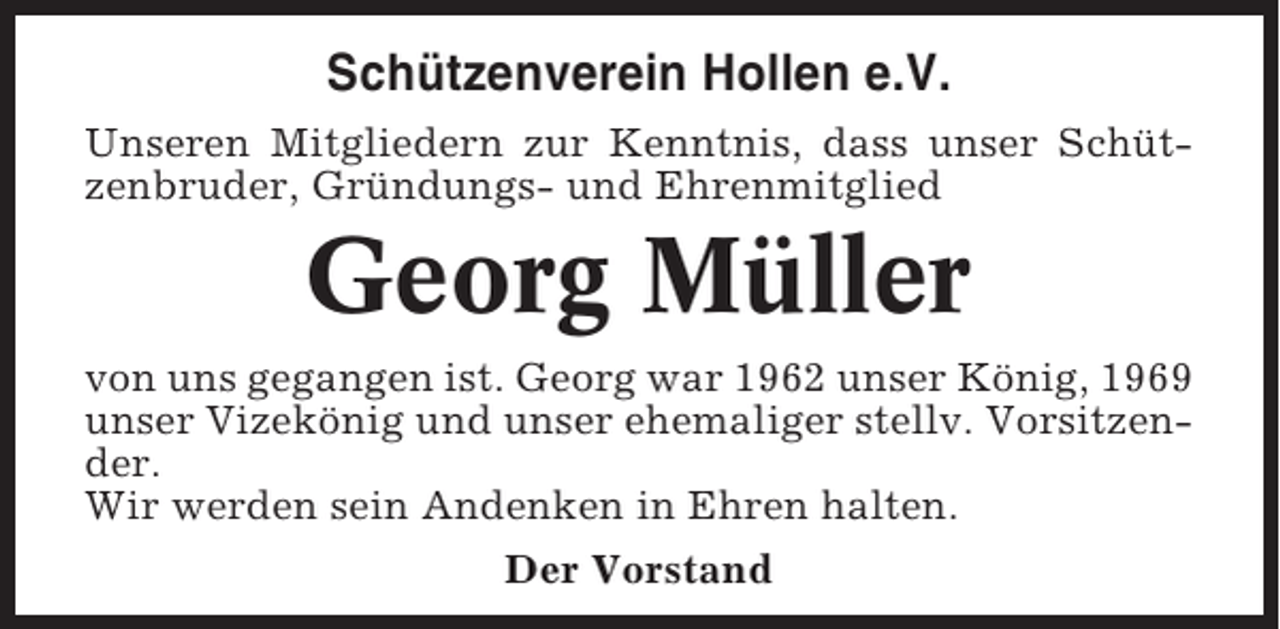 <p>Schützenverein Hollen e.V.<br />Unseren Mitgliedern zur Kenntnis, dass unser Schützenbruder, Gründungs- und Ehrenmitglied</p><p>Georg Müller<br />von uns gegangen ist. Georg war 1962 unser König, 1969<br />unser Vizekönig und unser ehemaliger stellv. Vorsitzender.<br />Wir werden sein Andenken in Ehren halten.<br />Der Vorstand</p>