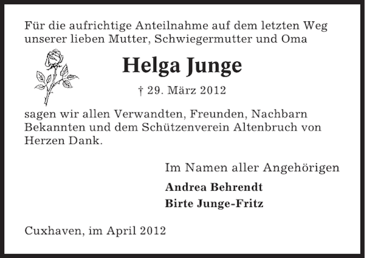 <p>Für die aufrichtige Anteilnahme auf dem letzten Weg<br />unserer lieben Mutter, Schwiegermutter und Oma</p><p>Helga Junge<br />† 29. März 2012<br />sagen wir allen Verwandten, Freunden, Nachbarn<br />Bekannten und dem Schützenverein Altenbruch von<br />Herzen Dank.</p><p>Im Namen aller Angehörigen<br />Andrea Behrendt<br />Birte Junge-Fritz<br />Cuxhaven, im April 2012</p>