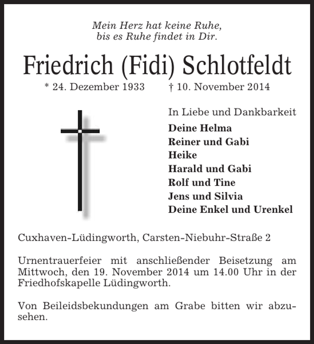 <p>Mein Herz hat keine Ruhe,<br />bis es Ruhe findet in Dir.</p><p>Friedrich (Fidi) Schlotfeldt<br />* 24. Dezember 1933</p><p>† 10. November 2014<br />In Liebe und Dankbarkeit<br />Deine Helma<br />Reiner und Gabi<br />Heike<br />Harald und Gabi<br />Rolf und Tine<br />Jens und Silvia<br />Deine Enkel und Urenkel</p><p>Cuxhaven-Lüdingworth, Carsten-Niebuhr-Straße 2<br />Urnentrauerfeier mit anschließender Beisetzung am<br />Mittwoch, den 19. November 2014 um 14.00 Uhr in der<br />Friedhofskapelle Lüdingworth.<br />Von Beileidsbekundungen am Grabe bitten wir abzusehen.</p>