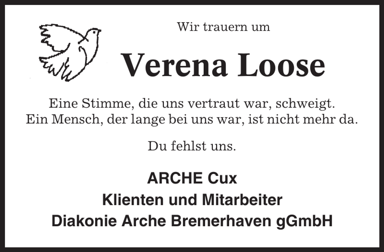 <p>Wir trauern um</p><p>Verena Loose<br />Eine Stimme, die uns vertraut war, schweigt.<br />Ein Mensch, der lange bei uns war, ist nicht mehr da.<br />Du fehlst uns.</p><p>ARCHE Cux<br />Klienten und Mitarbeiter<br />Diakonie Arche Bremerhaven gGmbH</p>
