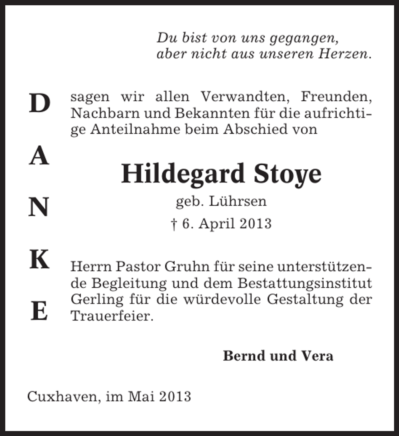 <p>Du bist von uns gegangen,<br />aber nicht aus unseren Herzen.</p><p>D<br />A<br />N<br />K<br />E</p><p>sagen wir allen Verwandten, Freunden,<br />Nachbarn und Bekannten für die aufrichtige Anteilnahme beim Abschied von</p><p>Hildegard Stoye<br />geb. Lührsen<br />† 6. April 2013<br />Herrn Pastor Gruhn für seine unterstützende Begleitung und dem Bestattungsinstitut<br />Gerling für die würdevolle Gestaltung der<br />Trauerfeier.<br />Bernd und Vera</p><p>Cuxhaven, im Mai 2013</p>