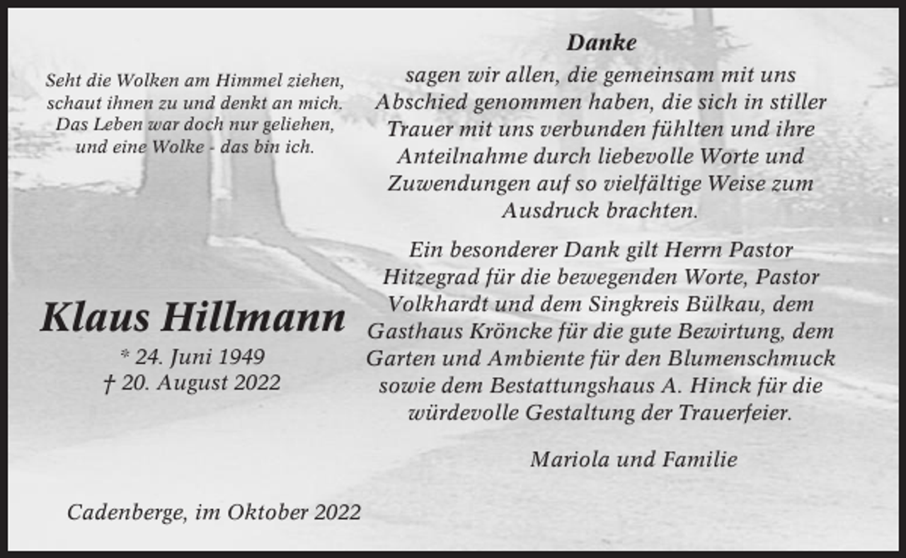 <p>Danke<br />Seht die Wolken am Himmel ziehen,<br />schaut ihnen zu und denkt an mich.<br />Das Leben war doch nur geliehen,<br />und eine Wolke - das bin ich.</p><p>Klaus Hillmann<br />* 24. Juni 1949<br />† 20. August 2022</p><p>sagen wir allen, die gemeinsam mit uns<br />Abschied genommen haben, die sich in stiller<br />Trauer mit uns verbunden fühlten und ihre<br />Anteilnahme durch liebevolle Worte und<br />Zuwendungen auf so vielfältige Weise zum<br />Ausdruck brachten.<br />Ein besonderer Dank gilt Herrn Pastor<br />Hitzegrad für die bewegenden Worte, Pastor<br />Volkhardt und dem Singkreis Bülkau, dem<br />Gasthaus Kröncke für die gute Bewirtung, dem<br />Garten und Ambiente für den Blumenschmuck<br />sowie dem Bestattungshaus A. Hinck für die<br />würdevolle Gestaltung der Trauerfeier.<br />Mariola und Familie</p><p>Cadenberge, im Oktober 2022</p>