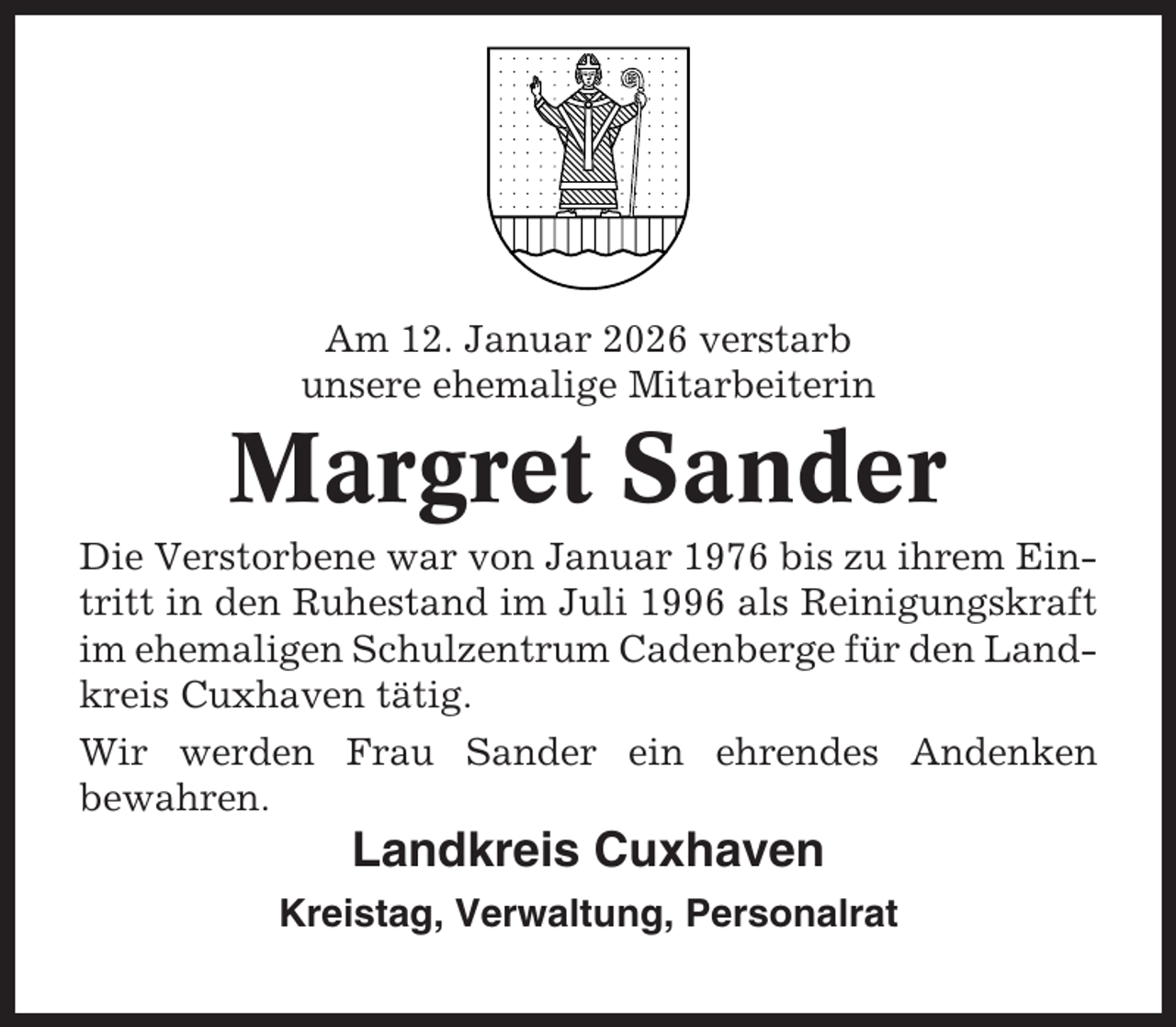 <p>Am 12. Januar 2026 verstarb<br />unsere ehemalige Mitarbeiterin</p><p>Margret Sander<br />Die Verstorbene war von Januar 1976 bis zu ihrem Eintritt in den Ruhestand im Juli 1996 als Reinigungskraft<br />im ehemaligen Schulzentrum Cadenberge für den Landkreis Cuxhaven tätig.<br />Wir werden Frau Sander ein ehrendes Andenken<br />bewahren.</p><p>Landkreis Cuxhaven<br />Kreistag, Verwaltung, Personalrat</p>