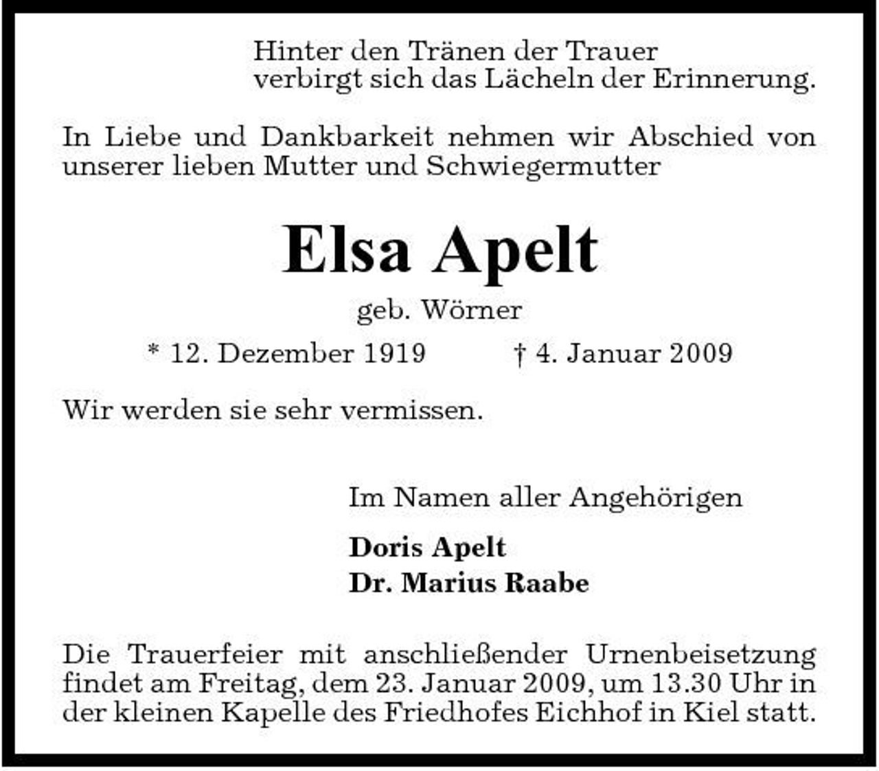 <p>Hinter den Tränen der Trauer verbirgt sich das Lächeln der Erinnerung. In Liebe und Dankbarkeit nehmen wir Abschied von unserer lieben Mutter und Schwiegermutter</p><p>Elsa Apelt<br />geb. Wörner * 12. Dezember 1919 Wir werden sie sehr vermissen. Im Namen aller Angehörigen Doris Apelt Dr. Marius Raabe Die Trauerfeier mit anschließender Urnenbeisetzung findet am Freitag, dem 23. Januar 2009, um 13.30 Uhr in der kleinen Kapelle des Friedhofes Eichhof in Kiel statt. † 4. Januar 2009</p>