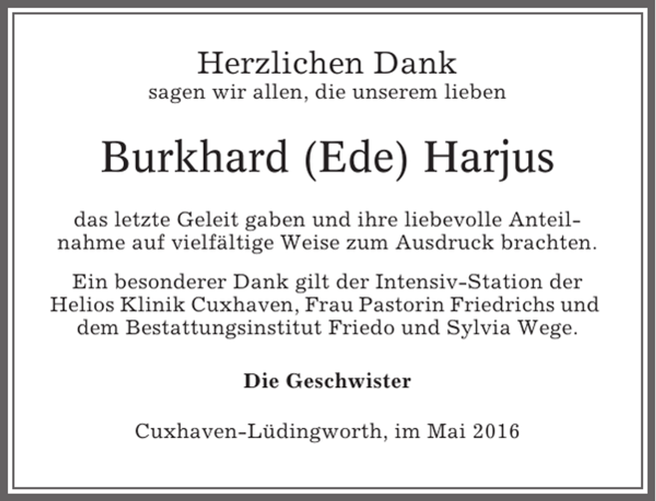 <p>Herzlichen Dank<br />sagen wir allen, die unserem lieben</p><p>Burkhard (Ede) Harjus<br />das letzte Geleit gaben und ihre liebevolle Anteilnahme auf vielfältige Weise zum Ausdruck brachten.<br />Ein besonderer Dank gilt der Intensiv-Station der<br />Helios Klinik Cuxhaven, Frau Pastorin Friedrichs und<br />dem Bestattungsinstitut Friedo und Sylvia Wege.<br />Die Geschwister<br />Cuxhaven-Lüdingworth, im Mai 2016</p>