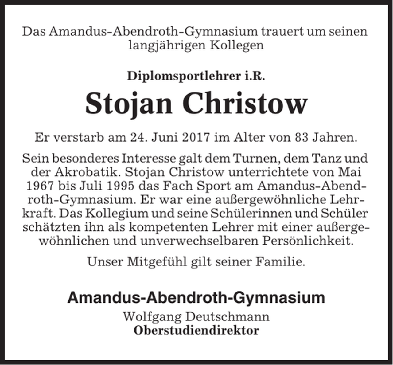 <p>Das Amandus-Abendroth-Gymnasium trauert um seinen<br />langjährigen Kollegen<br />Diplomsportlehrer i.R.</p><p>Stojan Christow<br />Er verstarb am 24. Juni 2017 im Alter von 83 Jahren.<br />Sein besonderes Interesse galt dem Turnen, dem Tanz und<br />der Akrobatik. Stojan Christow unterrichtete von Mai<br />1967 bis Juli 1995 das Fach Sport am Amandus-Abendroth-Gymnasium. Er war eine außergewöhnliche Lehrkraft. Das Kollegium und seine Schülerinnen und Schüler<br />schätzten ihn als kompetenten Lehrer mit einer außergewöhnlichen und unverwechselbaren Persönlichkeit.<br />Unser Mitgefühl gilt seiner Familie.</p><p>Amandus-Abendroth-Gymnasium<br />Wolfgang Deutschmann<br />Oberstudiendirektor</p>