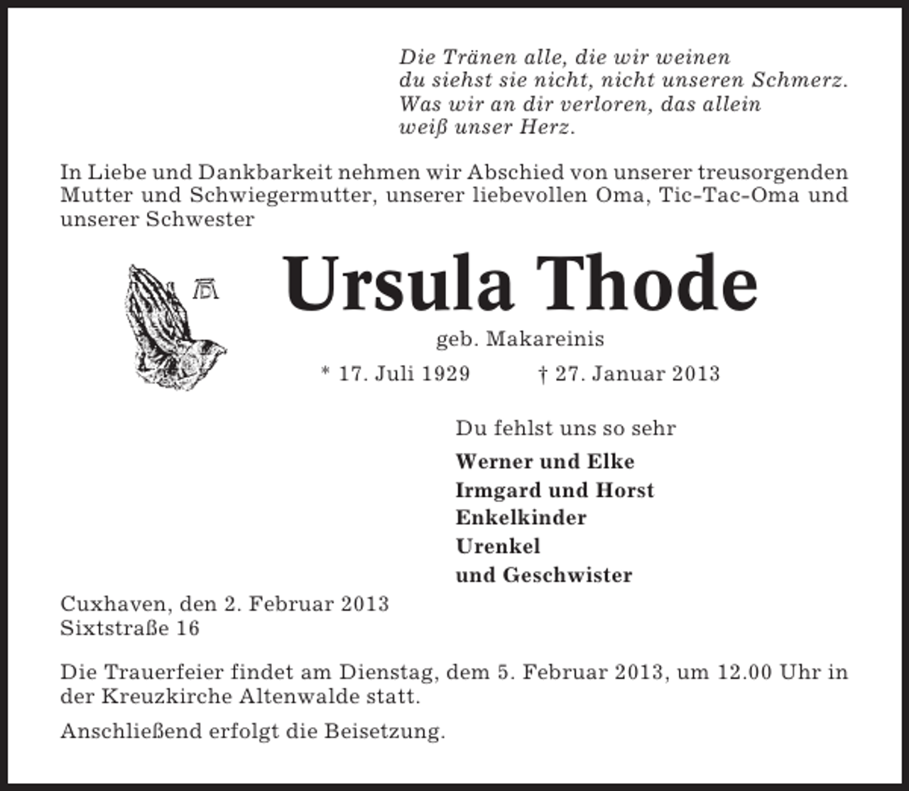 <p>Die Tränen alle, die wir weinen<br />du siehst sie nicht, nicht unseren Schmerz.<br />Was wir an dir verloren, das allein<br />weiß unser Herz.<br />In Liebe und Dankbarkeit nehmen wir Abschied von unserer treusorgenden<br />Mutter und Schwiegermutter, unserer liebevollen Oma, Tic-Tac-Oma und<br />unserer Schwester</p><p>Ursula Thode<br />geb. Makareinis<br />* 17. Juli 1929<br />† 27. Januar 2013<br />Du fehlst uns so sehr<br />Werner und Elke<br />Irmgard und Horst<br />Enkelkinder<br />Urenkel<br />und Geschwister<br />Cuxhaven, den 2. Februar 2013<br />Sixtstraße 16<br />Die Trauerfeier findet am Dienstag, dem 5. Februar 2013, um 12.00 Uhr in<br />der Kreuzkirche Altenwalde statt.<br />Anschließend erfolgt die Beisetzung.</p>