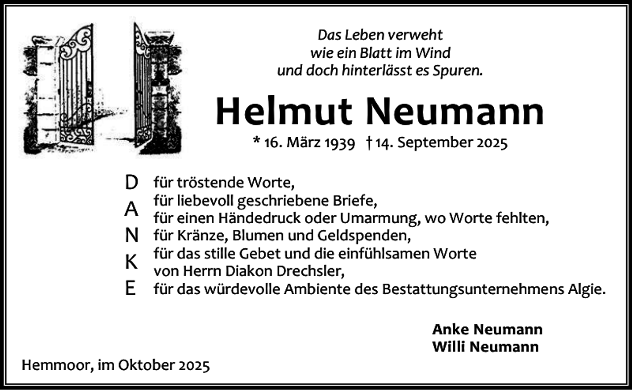 <p>Das Leben verweht<br />wie ein Blatt im Wind<br />und doch hinterlässt es Spuren.</p><p>Helmut Neumann<br />* 16. März 1939 † 14. September 2025</p><p>D<br />A<br />N<br />K<br />E</p><p>für tröstende Worte,<br />für liebevoll geschriebene Briefe,<br />für einen Händedruck oder Umarmung, wo Worte fehlten,<br />für Kränze, Blumen und Geldspenden,<br />für das stille Gebet und die einfühlsamen Worte<br />von Herrn Diakon Drechsler,<br />für das würdevolle Ambiente des Bestattungsunternehmens Algie.</p><p>Hemmoor, im Oktober 2025</p><p>Anke Neumann<br />Willi Neumann</p>