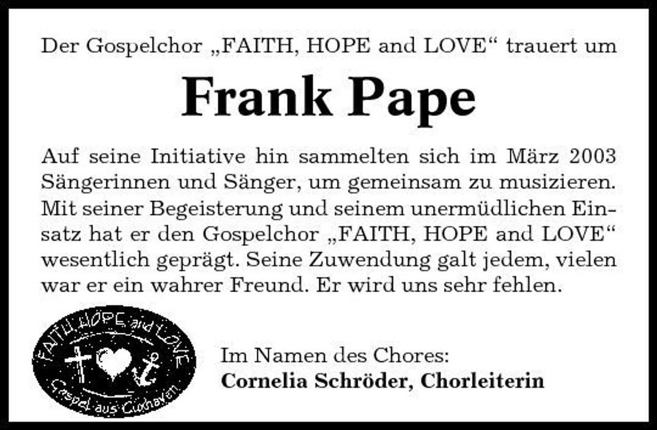 <p>Der Gospelchor „FAITH, HOPE and LOVE“ trauert um</p><p>Frank Pape<br />Auf seine Initiative hin sammelten sich im März 2003 Sängerinnen und Sänger, um gemeinsam zu musizieren. Mit seiner Begeisterung und seinem unermüdlichen Einsatz hat er den Gospelchor „FAITH, HOPE and LOVE“ wesentlich geprägt. Seine Zuwendung galt jedem, vielen war er ein wahrer Freund. Er wird uns sehr fehlen. Im Namen des Chores: Cornelia Schröder, Chorleiterin</p>